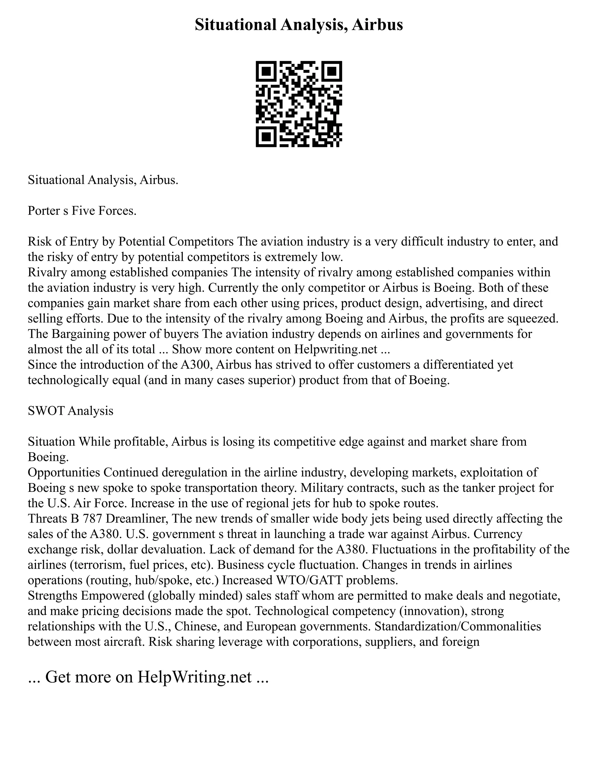 Situational Analysis, Airbus
Situational Analysis, Airbus.
Porter s Five Forces.
Risk of Entry by Potential Competitors The aviation industry is a very difficult industry to enter, and
the risky of entry by potential competitors is extremely low.
Rivalry among established companies The intensity of rivalry among established companies within
the aviation industry is very high. Currently the only competitor or Airbus is Boeing. Both of these
companies gain market share from each other using prices, product design, advertising, and direct
selling efforts. Due to the intensity of the rivalry among Boeing and Airbus, the profits are squeezed.
The Bargaining power of buyers The aviation industry depends on airlines and governments for
almost the all of its total ... Show more content on Helpwriting.net ...
Since the introduction of the A300, Airbus has strived to offer customers a differentiated yet
technologically equal (and in many cases superior) product from that of Boeing.
SWOT Analysis
Situation While profitable, Airbus is losing its competitive edge against and market share from
Boeing.
Opportunities Continued deregulation in the airline industry, developing markets, exploitation of
Boeing s new spoke to spoke transportation theory. Military contracts, such as the tanker project for
the U.S. Air Force. Increase in the use of regional jets for hub to spoke routes.
Threats B 787 Dreamliner, The new trends of smaller wide body jets being used directly affecting the
sales of the A380. U.S. government s threat in launching a trade war against Airbus. Currency
exchange risk, dollar devaluation. Lack of demand for the A380. Fluctuations in the profitability of the
airlines (terrorism, fuel prices, etc). Business cycle fluctuation. Changes in trends in airlines
operations (routing, hub/spoke, etc.) Increased WTO/GATT problems.
Strengths Empowered (globally minded) sales staff whom are permitted to make deals and negotiate,
and make pricing decisions made the spot. Technological competency (innovation), strong
relationships with the U.S., Chinese, and European governments. Standardization/Commonalities
between most aircraft. Risk sharing leverage with corporations, suppliers, and foreign
... Get more on HelpWriting.net ...
 