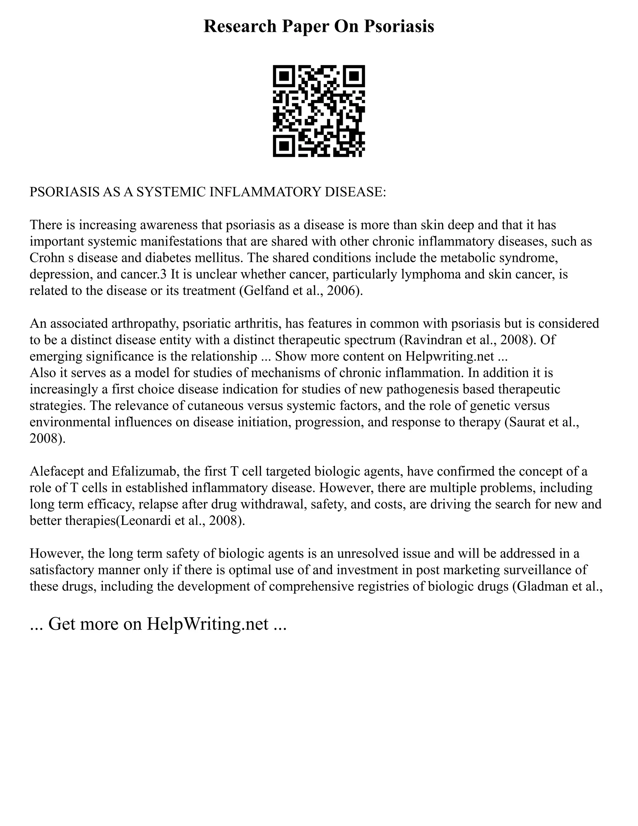 Research Paper On Psoriasis
PSORIASIS AS A SYSTEMIC INFLAMMATORY DISEASE:
There is increasing awareness that psoriasis as a disease is more than skin deep and that it has
important systemic manifestations that are shared with other chronic inflammatory diseases, such as
Crohn s disease and diabetes mellitus. The shared conditions include the metabolic syndrome,
depression, and cancer.3 It is unclear whether cancer, particularly lymphoma and skin cancer, is
related to the disease or its treatment (Gelfand et al., 2006).
An associated arthropathy, psoriatic arthritis, has features in common with psoriasis but is considered
to be a distinct disease entity with a distinct therapeutic spectrum (Ravindran et al., 2008). Of
emerging significance is the relationship ... Show more content on Helpwriting.net ...
Also it serves as a model for studies of mechanisms of chronic inflammation. In addition it is
increasingly a first choice disease indication for studies of new pathogenesis based therapeutic
strategies. The relevance of cutaneous versus systemic factors, and the role of genetic versus
environmental influences on disease initiation, progression, and response to therapy (Saurat et al.,
2008).
Alefacept and Efalizumab, the first T cell targeted biologic agents, have confirmed the concept of a
role of T cells in established inflammatory disease. However, there are multiple problems, including
long term efficacy, relapse after drug withdrawal, safety, and costs, are driving the search for new and
better therapies(Leonardi et al., 2008).
However, the long term safety of biologic agents is an unresolved issue and will be addressed in a
satisfactory manner only if there is optimal use of and investment in post marketing surveillance of
these drugs, including the development of comprehensive registries of biologic drugs (Gladman et al.,
... Get more on HelpWriting.net ...
 