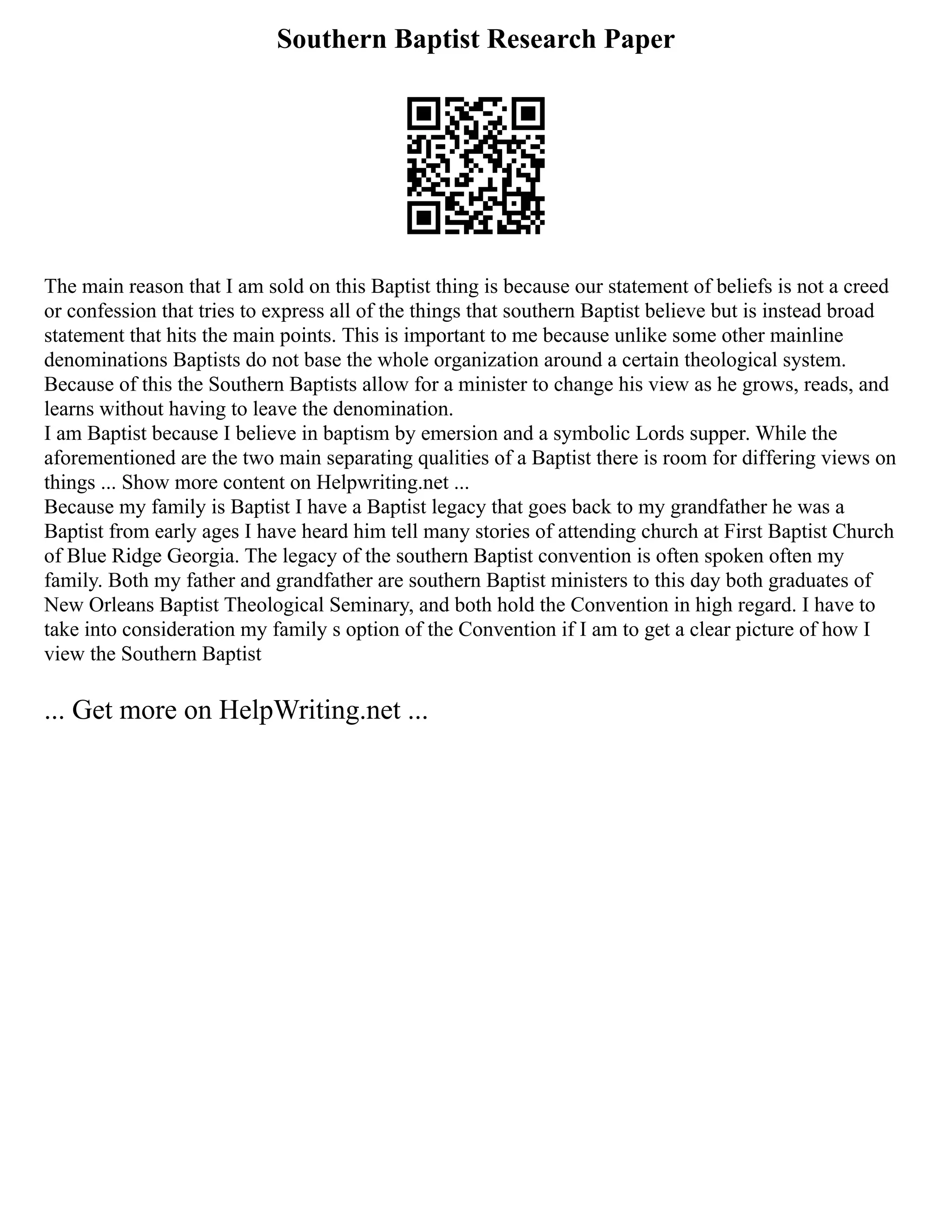 Southern Baptist Research Paper
The main reason that I am sold on this Baptist thing is because our statement of beliefs is not a creed
or confession that tries to express all of the things that southern Baptist believe but is instead broad
statement that hits the main points. This is important to me because unlike some other mainline
denominations Baptists do not base the whole organization around a certain theological system.
Because of this the Southern Baptists allow for a minister to change his view as he grows, reads, and
learns without having to leave the denomination.
I am Baptist because I believe in baptism by emersion and a symbolic Lords supper. While the
aforementioned are the two main separating qualities of a Baptist there is room for differing views on
things ... Show more content on Helpwriting.net ...
Because my family is Baptist I have a Baptist legacy that goes back to my grandfather he was a
Baptist from early ages I have heard him tell many stories of attending church at First Baptist Church
of Blue Ridge Georgia. The legacy of the southern Baptist convention is often spoken often my
family. Both my father and grandfather are southern Baptist ministers to this day both graduates of
New Orleans Baptist Theological Seminary, and both hold the Convention in high regard. I have to
take into consideration my family s option of the Convention if I am to get a clear picture of how I
view the Southern Baptist
... Get more on HelpWriting.net ...
 