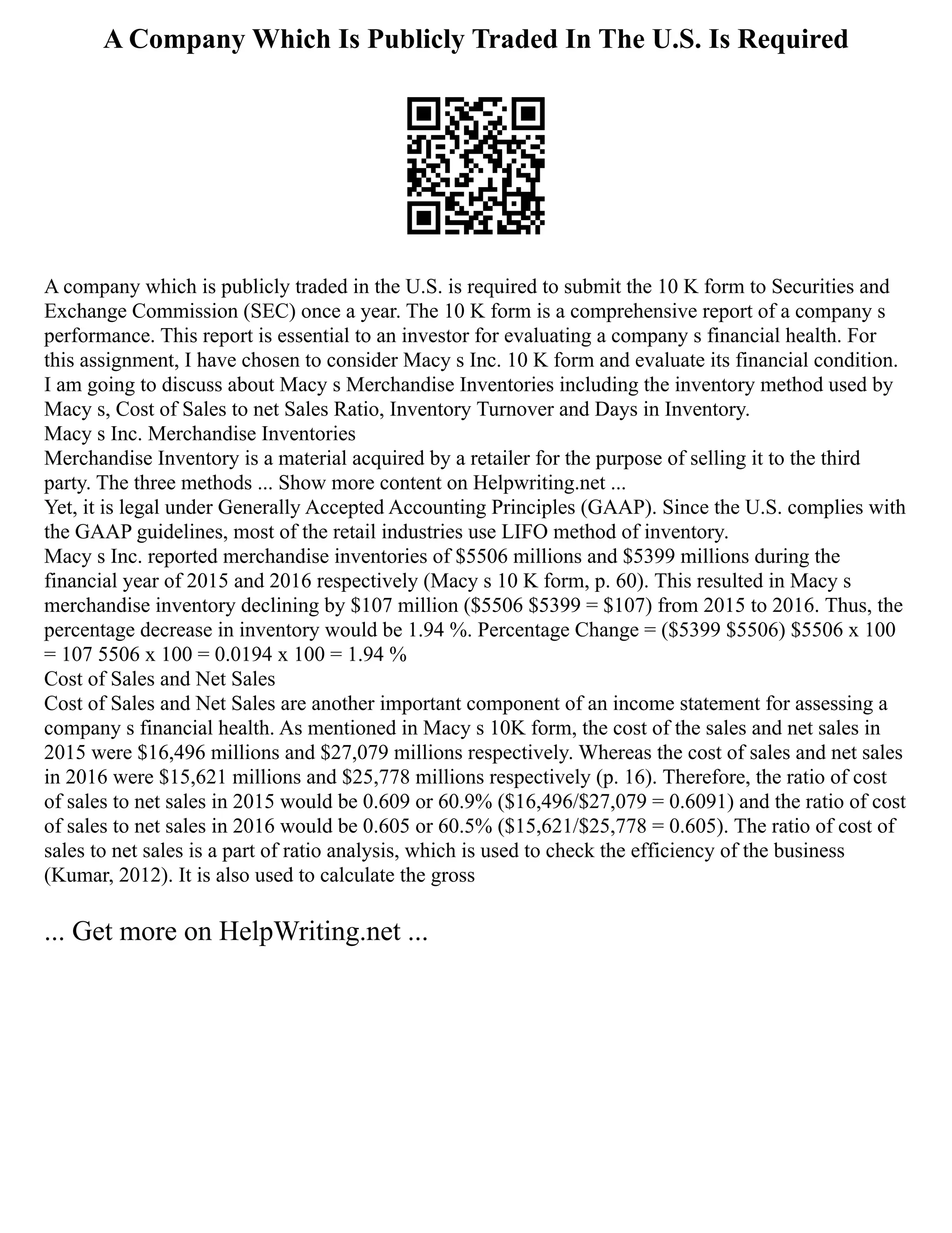 A Company Which Is Publicly Traded In The U.S. Is Required
A company which is publicly traded in the U.S. is required to submit the 10 K form to Securities and
Exchange Commission (SEC) once a year. The 10 K form is a comprehensive report of a company s
performance. This report is essential to an investor for evaluating a company s financial health. For
this assignment, I have chosen to consider Macy s Inc. 10 K form and evaluate its financial condition.
I am going to discuss about Macy s Merchandise Inventories including the inventory method used by
Macy s, Cost of Sales to net Sales Ratio, Inventory Turnover and Days in Inventory.
Macy s Inc. Merchandise Inventories
Merchandise Inventory is a material acquired by a retailer for the purpose of selling it to the third
party. The three methods ... Show more content on Helpwriting.net ...
Yet, it is legal under Generally Accepted Accounting Principles (GAAP). Since the U.S. complies with
the GAAP guidelines, most of the retail industries use LIFO method of inventory.
Macy s Inc. reported merchandise inventories of $5506 millions and $5399 millions during the
financial year of 2015 and 2016 respectively (Macy s 10 K form, p. 60). This resulted in Macy s
merchandise inventory declining by $107 million ($5506 $5399 = $107) from 2015 to 2016. Thus, the
percentage decrease in inventory would be 1.94 %. Percentage Change = ($5399 $5506) $5506 x 100
= 107 5506 x 100 = 0.0194 x 100 = 1.94 %
Cost of Sales and Net Sales
Cost of Sales and Net Sales are another important component of an income statement for assessing a
company s financial health. As mentioned in Macy s 10K form, the cost of the sales and net sales in
2015 were $16,496 millions and $27,079 millions respectively. Whereas the cost of sales and net sales
in 2016 were $15,621 millions and $25,778 millions respectively (p. 16). Therefore, the ratio of cost
of sales to net sales in 2015 would be 0.609 or 60.9% ($16,496/$27,079 = 0.6091) and the ratio of cost
of sales to net sales in 2016 would be 0.605 or 60.5% ($15,621/$25,778 = 0.605). The ratio of cost of
sales to net sales is a part of ratio analysis, which is used to check the efficiency of the business
(Kumar, 2012). It is also used to calculate the gross
... Get more on HelpWriting.net ...
 
