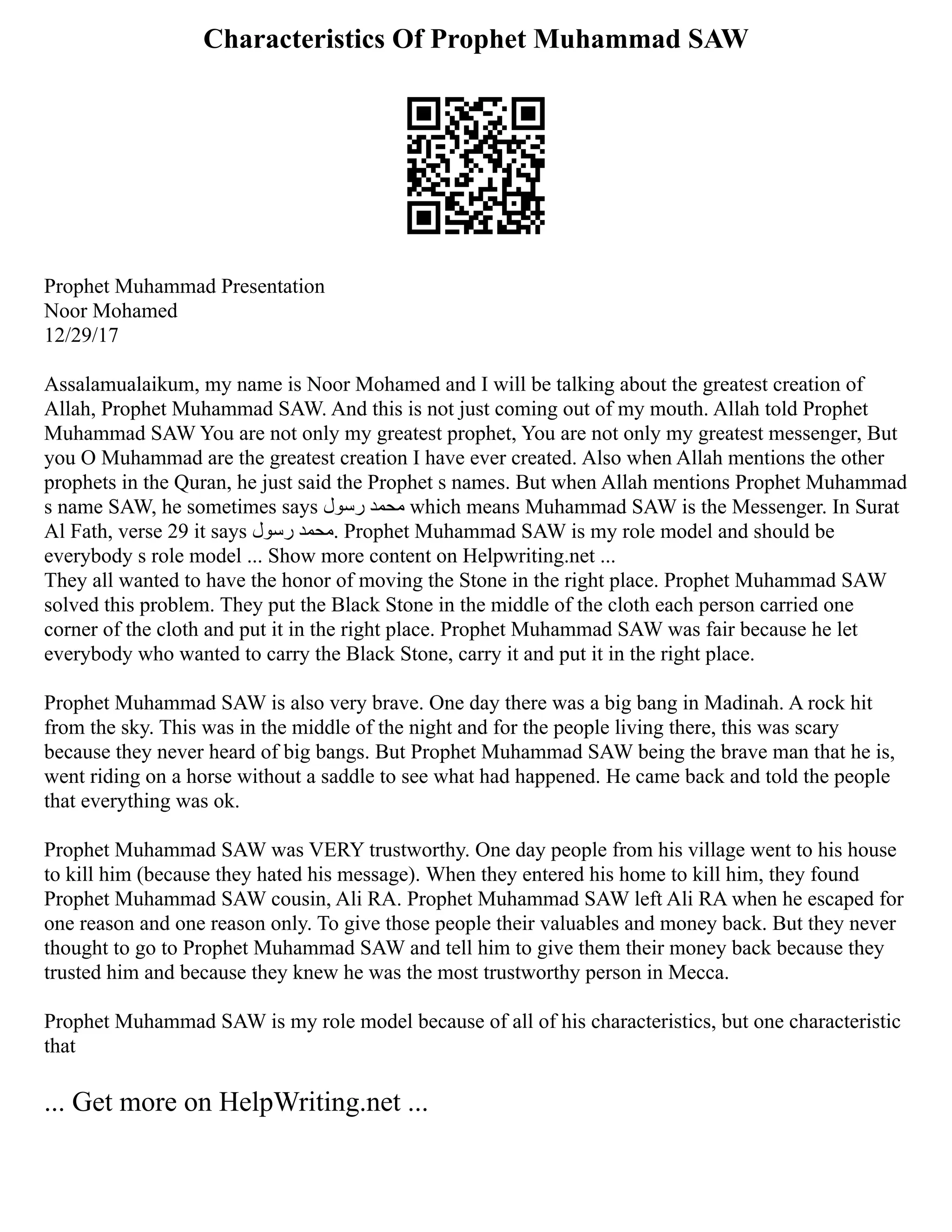 Characteristics Of Prophet Muhammad SAW
Prophet Muhammad Presentation
Noor Mohamed
12/29/17
Assalamualaikum, my name is Noor Mohamed and I will be talking about the greatest creation of
Allah, Prophet Muhammad SAW. And this is not just coming out of my mouth. Allah told Prophet
Muhammad SAW You are not only my greatest prophet, You are not only my greatest messenger, But
you O Muhammad are the greatest creation I have ever created. Also when Allah mentions the other
prophets in the Quran, he just said the Prophet s names. But when Allah mentions Prophet Muhammad
s name SAW, he sometimes says ‫رسول‬ ‫محمد‬ which means Muhammad SAW is the Messenger. In Surat
Al Fath, verse 29 it says ‫رسول‬ ‫محمد‬. Prophet Muhammad SAW is my role model and should be
everybody s role model ... Show more content on Helpwriting.net ...
They all wanted to have the honor of moving the Stone in the right place. Prophet Muhammad SAW
solved this problem. They put the Black Stone in the middle of the cloth each person carried one
corner of the cloth and put it in the right place. Prophet Muhammad SAW was fair because he let
everybody who wanted to carry the Black Stone, carry it and put it in the right place.
Prophet Muhammad SAW is also very brave. One day there was a big bang in Madinah. A rock hit
from the sky. This was in the middle of the night and for the people living there, this was scary
because they never heard of big bangs. But Prophet Muhammad SAW being the brave man that he is,
went riding on a horse without a saddle to see what had happened. He came back and told the people
that everything was ok.
Prophet Muhammad SAW was VERY trustworthy. One day people from his village went to his house
to kill him (because they hated his message). When they entered his home to kill him, they found
Prophet Muhammad SAW cousin, Ali RA. Prophet Muhammad SAW left Ali RA when he escaped for
one reason and one reason only. To give those people their valuables and money back. But they never
thought to go to Prophet Muhammad SAW and tell him to give them their money back because they
trusted him and because they knew he was the most trustworthy person in Mecca.
Prophet Muhammad SAW is my role model because of all of his characteristics, but one characteristic
that
... Get more on HelpWriting.net ...
 