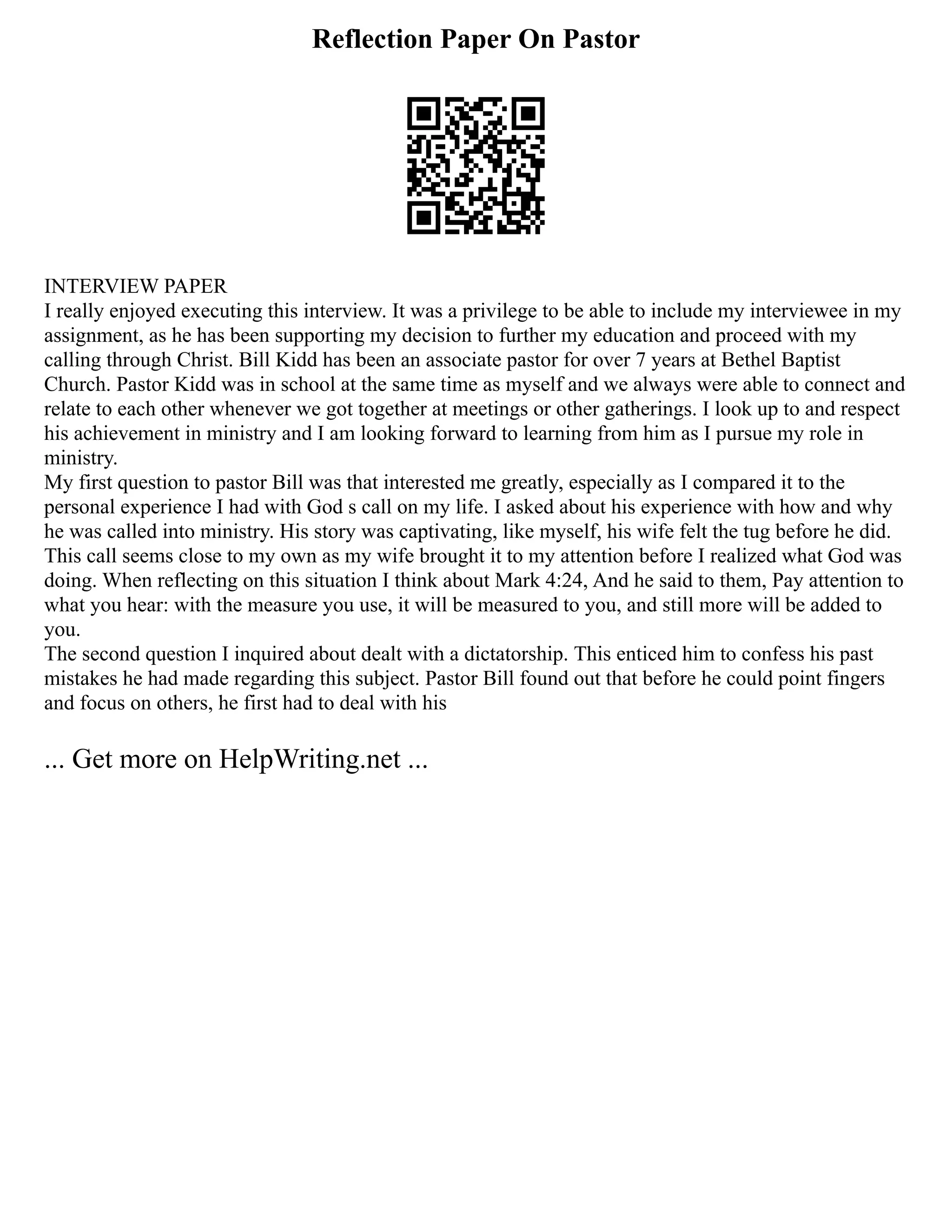 Reflection Paper On Pastor
INTERVIEW PAPER
I really enjoyed executing this interview. It was a privilege to be able to include my interviewee in my
assignment, as he has been supporting my decision to further my education and proceed with my
calling through Christ. Bill Kidd has been an associate pastor for over 7 years at Bethel Baptist
Church. Pastor Kidd was in school at the same time as myself and we always were able to connect and
relate to each other whenever we got together at meetings or other gatherings. I look up to and respect
his achievement in ministry and I am looking forward to learning from him as I pursue my role in
ministry.
My first question to pastor Bill was that interested me greatly, especially as I compared it to the
personal experience I had with God s call on my life. I asked about his experience with how and why
he was called into ministry. His story was captivating, like myself, his wife felt the tug before he did.
This call seems close to my own as my wife brought it to my attention before I realized what God was
doing. When reflecting on this situation I think about Mark 4:24, And he said to them, Pay attention to
what you hear: with the measure you use, it will be measured to you, and still more will be added to
you.
The second question I inquired about dealt with a dictatorship. This enticed him to confess his past
mistakes he had made regarding this subject. Pastor Bill found out that before he could point fingers
and focus on others, he first had to deal with his
... Get more on HelpWriting.net ...
 