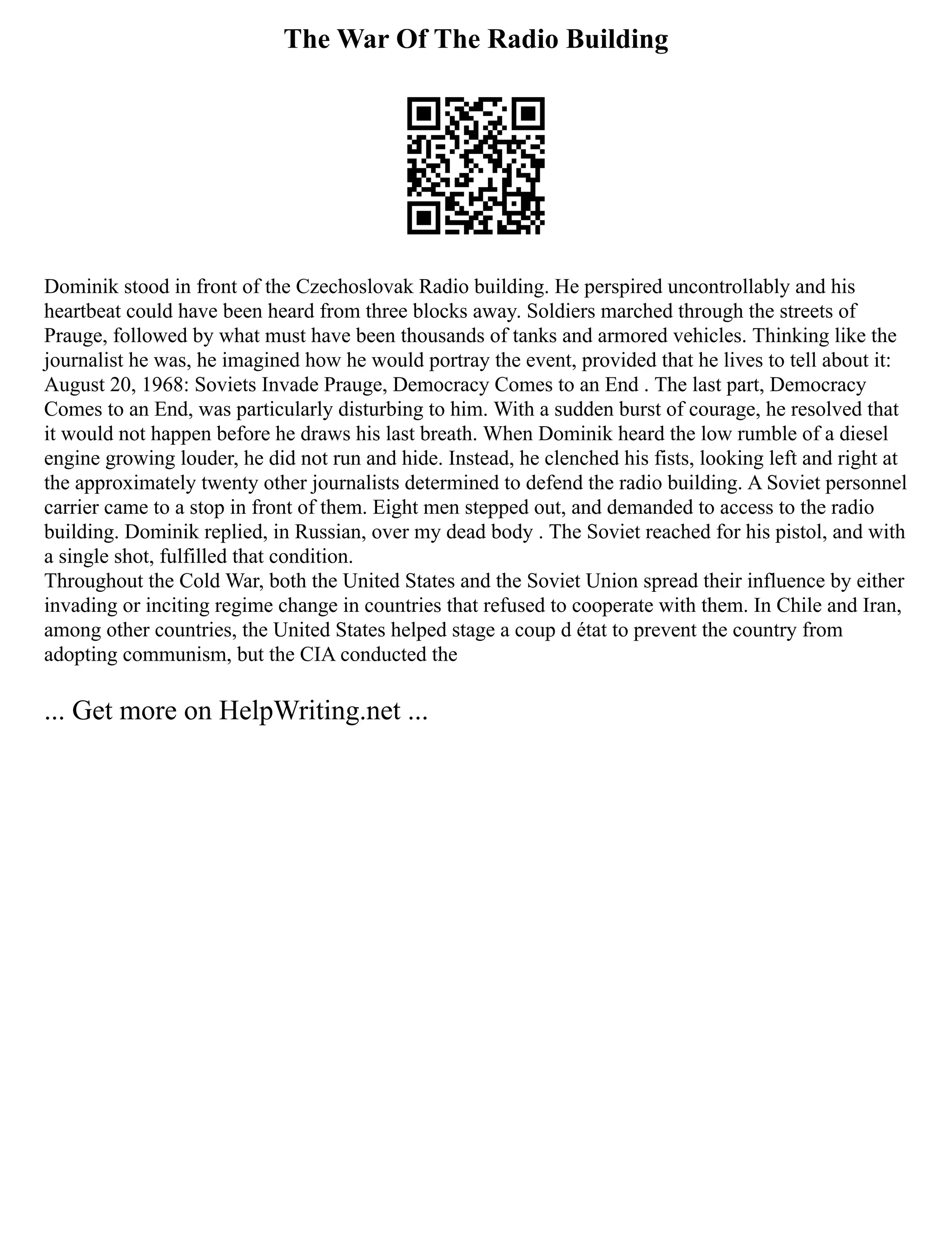 The War Of The Radio Building
Dominik stood in front of the Czechoslovak Radio building. He perspired uncontrollably and his
heartbeat could have been heard from three blocks away. Soldiers marched through the streets of
Prauge, followed by what must have been thousands of tanks and armored vehicles. Thinking like the
journalist he was, he imagined how he would portray the event, provided that he lives to tell about it:
August 20, 1968: Soviets Invade Prauge, Democracy Comes to an End . The last part, Democracy
Comes to an End, was particularly disturbing to him. With a sudden burst of courage, he resolved that
it would not happen before he draws his last breath. When Dominik heard the low rumble of a diesel
engine growing louder, he did not run and hide. Instead, he clenched his fists, looking left and right at
the approximately twenty other journalists determined to defend the radio building. A Soviet personnel
carrier came to a stop in front of them. Eight men stepped out, and demanded to access to the radio
building. Dominik replied, in Russian, over my dead body . The Soviet reached for his pistol, and with
a single shot, fulfilled that condition.
Throughout the Cold War, both the United States and the Soviet Union spread their influence by either
invading or inciting regime change in countries that refused to cooperate with them. In Chile and Iran,
among other countries, the United States helped stage a coup d état to prevent the country from
adopting communism, but the CIA conducted the
... Get more on HelpWriting.net ...
 