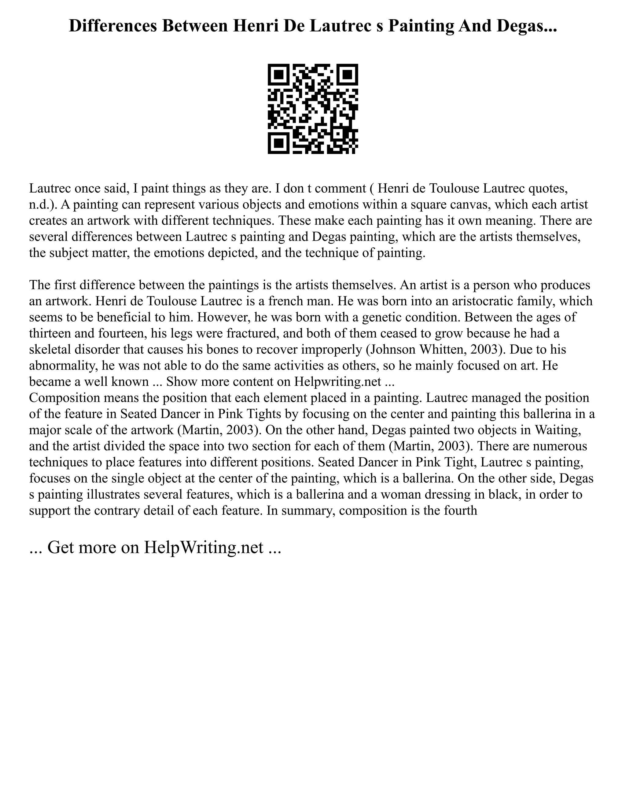 Differences Between Henri De Lautrec s Painting And Degas...
Lautrec once said, I paint things as they are. I don t comment ( Henri de Toulouse Lautrec quotes,
n.d.). A painting can represent various objects and emotions within a square canvas, which each artist
creates an artwork with different techniques. These make each painting has it own meaning. There are
several differences between Lautrec s painting and Degas painting, which are the artists themselves,
the subject matter, the emotions depicted, and the technique of painting.
The first difference between the paintings is the artists themselves. An artist is a person who produces
an artwork. Henri de Toulouse Lautrec is a french man. He was born into an aristocratic family, which
seems to be beneficial to him. However, he was born with a genetic condition. Between the ages of
thirteen and fourteen, his legs were fractured, and both of them ceased to grow because he had a
skeletal disorder that causes his bones to recover improperly (Johnson Whitten, 2003). Due to his
abnormality, he was not able to do the same activities as others, so he mainly focused on art. He
became a well known ... Show more content on Helpwriting.net ...
Composition means the position that each element placed in a painting. Lautrec managed the position
of the feature in Seated Dancer in Pink Tights by focusing on the center and painting this ballerina in a
major scale of the artwork (Martin, 2003). On the other hand, Degas painted two objects in Waiting,
and the artist divided the space into two section for each of them (Martin, 2003). There are numerous
techniques to place features into different positions. Seated Dancer in Pink Tight, Lautrec s painting,
focuses on the single object at the center of the painting, which is a ballerina. On the other side, Degas
s painting illustrates several features, which is a ballerina and a woman dressing in black, in order to
support the contrary detail of each feature. In summary, composition is the fourth
... Get more on HelpWriting.net ...
 