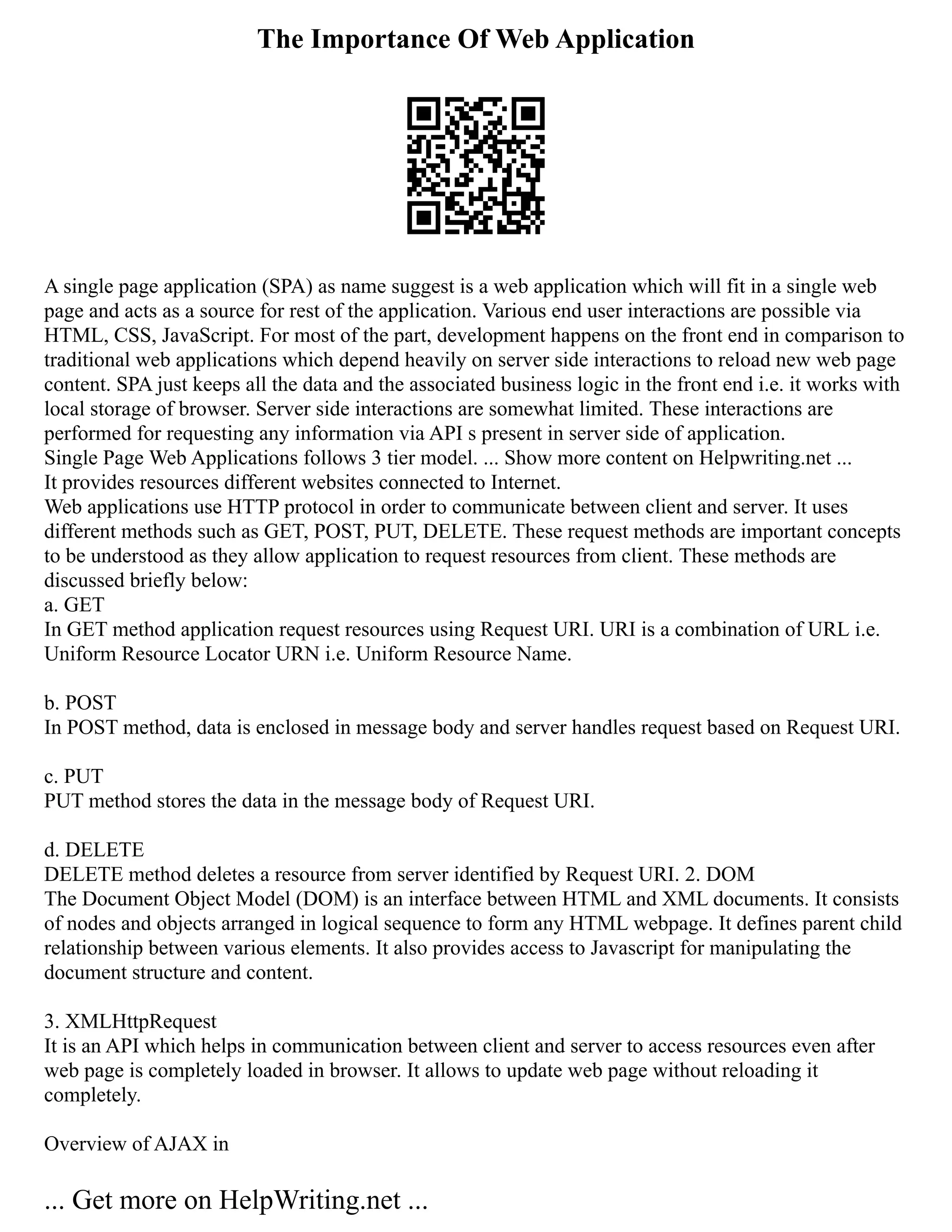 The Importance Of Web Application
A single page application (SPA) as name suggest is a web application which will fit in a single web
page and acts as a source for rest of the application. Various end user interactions are possible via
HTML, CSS, JavaScript. For most of the part, development happens on the front end in comparison to
traditional web applications which depend heavily on server side interactions to reload new web page
content. SPA just keeps all the data and the associated business logic in the front end i.e. it works with
local storage of browser. Server side interactions are somewhat limited. These interactions are
performed for requesting any information via API s present in server side of application.
Single Page Web Applications follows 3 tier model. ... Show more content on Helpwriting.net ...
It provides resources different websites connected to Internet.
Web applications use HTTP protocol in order to communicate between client and server. It uses
different methods such as GET, POST, PUT, DELETE. These request methods are important concepts
to be understood as they allow application to request resources from client. These methods are
discussed briefly below:
a. GET
In GET method application request resources using Request URI. URI is a combination of URL i.e.
Uniform Resource Locator URN i.e. Uniform Resource Name.
b. POST
In POST method, data is enclosed in message body and server handles request based on Request URI.
c. PUT
PUT method stores the data in the message body of Request URI.
d. DELETE
DELETE method deletes a resource from server identified by Request URI. 2. DOM
The Document Object Model (DOM) is an interface between HTML and XML documents. It consists
of nodes and objects arranged in logical sequence to form any HTML webpage. It defines parent child
relationship between various elements. It also provides access to Javascript for manipulating the
document structure and content.
3. XMLHttpRequest
It is an API which helps in communication between client and server to access resources even after
web page is completely loaded in browser. It allows to update web page without reloading it
completely.
Overview of AJAX in
... Get more on HelpWriting.net ...
 