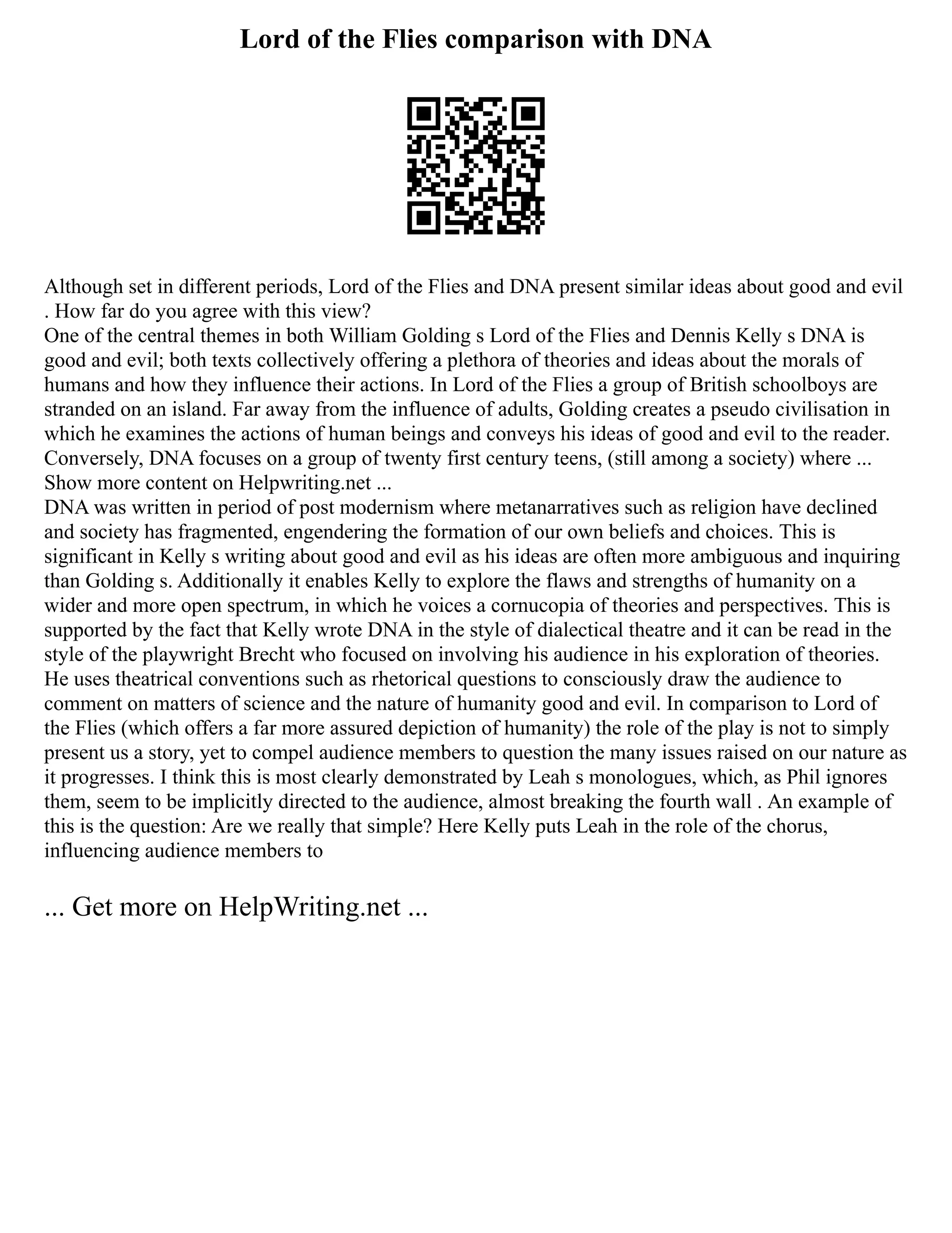 Lord of the Flies comparison with DNA
Although set in different periods, Lord of the Flies and DNA present similar ideas about good and evil
. How far do you agree with this view?
One of the central themes in both William Golding s Lord of the Flies and Dennis Kelly s DNA is
good and evil; both texts collectively offering a plethora of theories and ideas about the morals of
humans and how they influence their actions. In Lord of the Flies a group of British schoolboys are
stranded on an island. Far away from the influence of adults, Golding creates a pseudo civilisation in
which he examines the actions of human beings and conveys his ideas of good and evil to the reader.
Conversely, DNA focuses on a group of twenty first century teens, (still among a society) where ...
Show more content on Helpwriting.net ...
DNA was written in period of post modernism where metanarratives such as religion have declined
and society has fragmented, engendering the formation of our own beliefs and choices. This is
significant in Kelly s writing about good and evil as his ideas are often more ambiguous and inquiring
than Golding s. Additionally it enables Kelly to explore the flaws and strengths of humanity on a
wider and more open spectrum, in which he voices a cornucopia of theories and perspectives. This is
supported by the fact that Kelly wrote DNA in the style of dialectical theatre and it can be read in the
style of the playwright Brecht who focused on involving his audience in his exploration of theories.
He uses theatrical conventions such as rhetorical questions to consciously draw the audience to
comment on matters of science and the nature of humanity good and evil. In comparison to Lord of
the Flies (which offers a far more assured depiction of humanity) the role of the play is not to simply
present us a story, yet to compel audience members to question the many issues raised on our nature as
it progresses. I think this is most clearly demonstrated by Leah s monologues, which, as Phil ignores
them, seem to be implicitly directed to the audience, almost breaking the fourth wall . An example of
this is the question: Are we really that simple? Here Kelly puts Leah in the role of the chorus,
influencing audience members to
... Get more on HelpWriting.net ...
 