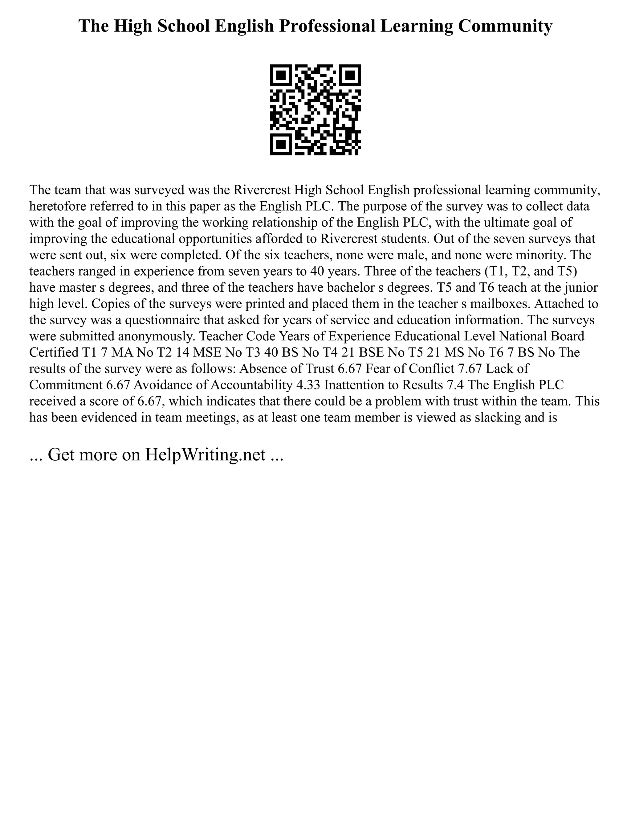 The High School English Professional Learning Community
The team that was surveyed was the Rivercrest High School English professional learning community,
heretofore referred to in this paper as the English PLC. The purpose of the survey was to collect data
with the goal of improving the working relationship of the English PLC, with the ultimate goal of
improving the educational opportunities afforded to Rivercrest students. Out of the seven surveys that
were sent out, six were completed. Of the six teachers, none were male, and none were minority. The
teachers ranged in experience from seven years to 40 years. Three of the teachers (T1, T2, and T5)
have master s degrees, and three of the teachers have bachelor s degrees. T5 and T6 teach at the junior
high level. Copies of the surveys were printed and placed them in the teacher s mailboxes. Attached to
the survey was a questionnaire that asked for years of service and education information. The surveys
were submitted anonymously. Teacher Code Years of Experience Educational Level National Board
Certified T1 7 MA No T2 14 MSE No T3 40 BS No T4 21 BSE No T5 21 MS No T6 7 BS No The
results of the survey were as follows: Absence of Trust 6.67 Fear of Conflict 7.67 Lack of
Commitment 6.67 Avoidance of Accountability 4.33 Inattention to Results 7.4 The English PLC
received a score of 6.67, which indicates that there could be a problem with trust within the team. This
has been evidenced in team meetings, as at least one team member is viewed as slacking and is
... Get more on HelpWriting.net ...
 
