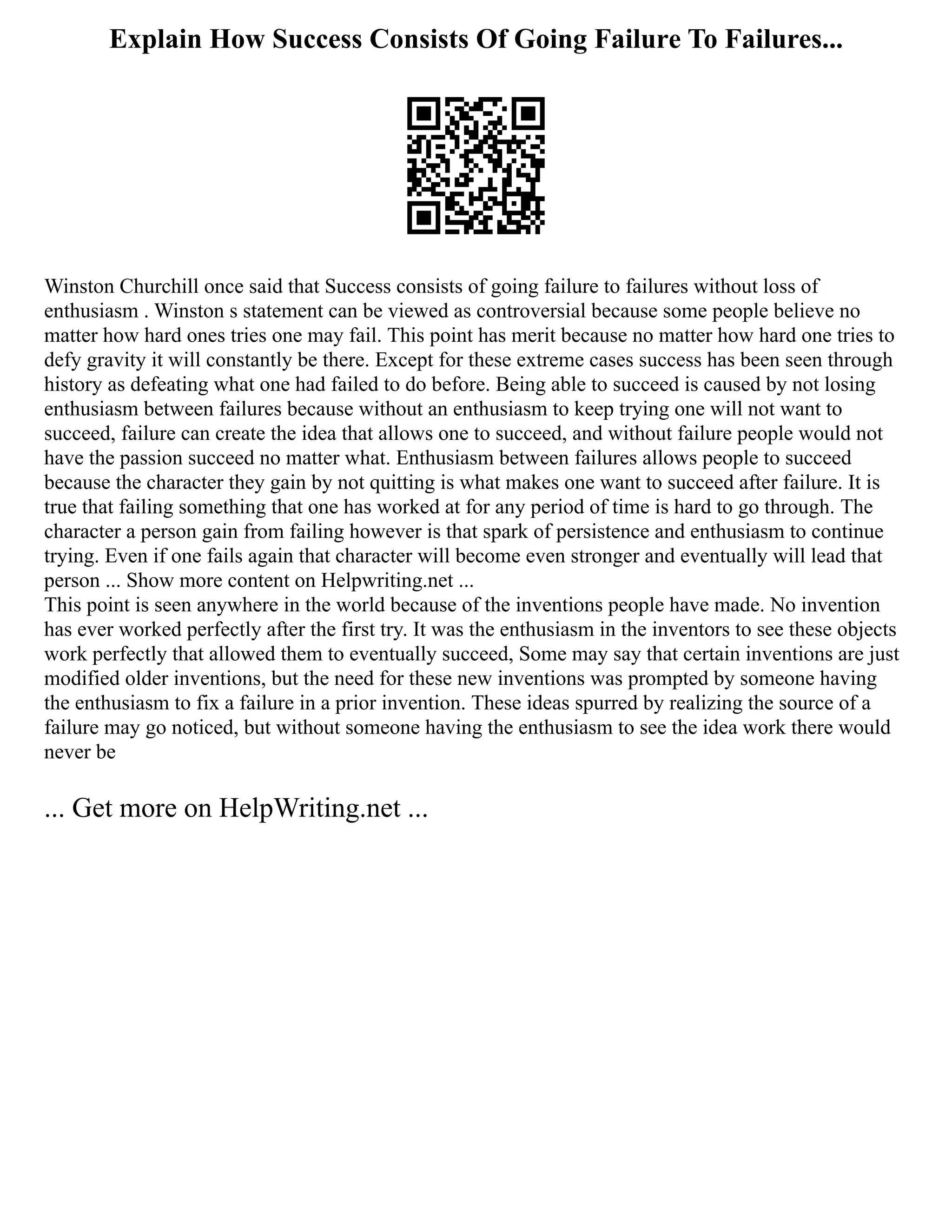 Explain How Success Consists Of Going Failure To Failures...
Winston Churchill once said that Success consists of going failure to failures without loss of
enthusiasm . Winston s statement can be viewed as controversial because some people believe no
matter how hard ones tries one may fail. This point has merit because no matter how hard one tries to
defy gravity it will constantly be there. Except for these extreme cases success has been seen through
history as defeating what one had failed to do before. Being able to succeed is caused by not losing
enthusiasm between failures because without an enthusiasm to keep trying one will not want to
succeed, failure can create the idea that allows one to succeed, and without failure people would not
have the passion succeed no matter what. Enthusiasm between failures allows people to succeed
because the character they gain by not quitting is what makes one want to succeed after failure. It is
true that failing something that one has worked at for any period of time is hard to go through. The
character a person gain from failing however is that spark of persistence and enthusiasm to continue
trying. Even if one fails again that character will become even stronger and eventually will lead that
person ... Show more content on Helpwriting.net ...
This point is seen anywhere in the world because of the inventions people have made. No invention
has ever worked perfectly after the first try. It was the enthusiasm in the inventors to see these objects
work perfectly that allowed them to eventually succeed, Some may say that certain inventions are just
modified older inventions, but the need for these new inventions was prompted by someone having
the enthusiasm to fix a failure in a prior invention. These ideas spurred by realizing the source of a
failure may go noticed, but without someone having the enthusiasm to see the idea work there would
never be
... Get more on HelpWriting.net ...
 