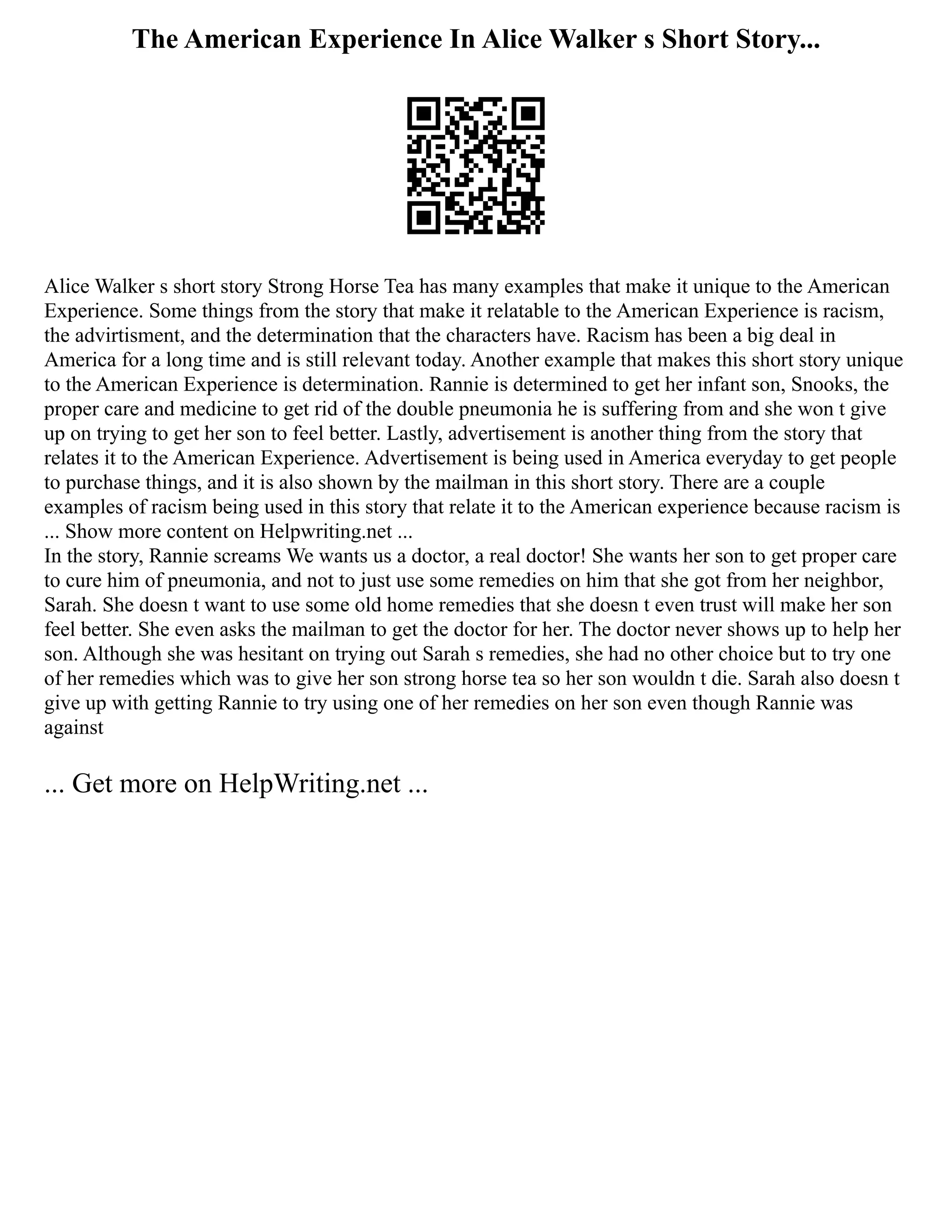The American Experience In Alice Walker s Short Story...
Alice Walker s short story Strong Horse Tea has many examples that make it unique to the American
Experience. Some things from the story that make it relatable to the American Experience is racism,
the advirtisment, and the determination that the characters have. Racism has been a big deal in
America for a long time and is still relevant today. Another example that makes this short story unique
to the American Experience is determination. Rannie is determined to get her infant son, Snooks, the
proper care and medicine to get rid of the double pneumonia he is suffering from and she won t give
up on trying to get her son to feel better. Lastly, advertisement is another thing from the story that
relates it to the American Experience. Advertisement is being used in America everyday to get people
to purchase things, and it is also shown by the mailman in this short story. There are a couple
examples of racism being used in this story that relate it to the American experience because racism is
... Show more content on Helpwriting.net ...
In the story, Rannie screams We wants us a doctor, a real doctor! She wants her son to get proper care
to cure him of pneumonia, and not to just use some remedies on him that she got from her neighbor,
Sarah. She doesn t want to use some old home remedies that she doesn t even trust will make her son
feel better. She even asks the mailman to get the doctor for her. The doctor never shows up to help her
son. Although she was hesitant on trying out Sarah s remedies, she had no other choice but to try one
of her remedies which was to give her son strong horse tea so her son wouldn t die. Sarah also doesn t
give up with getting Rannie to try using one of her remedies on her son even though Rannie was
against
... Get more on HelpWriting.net ...
 