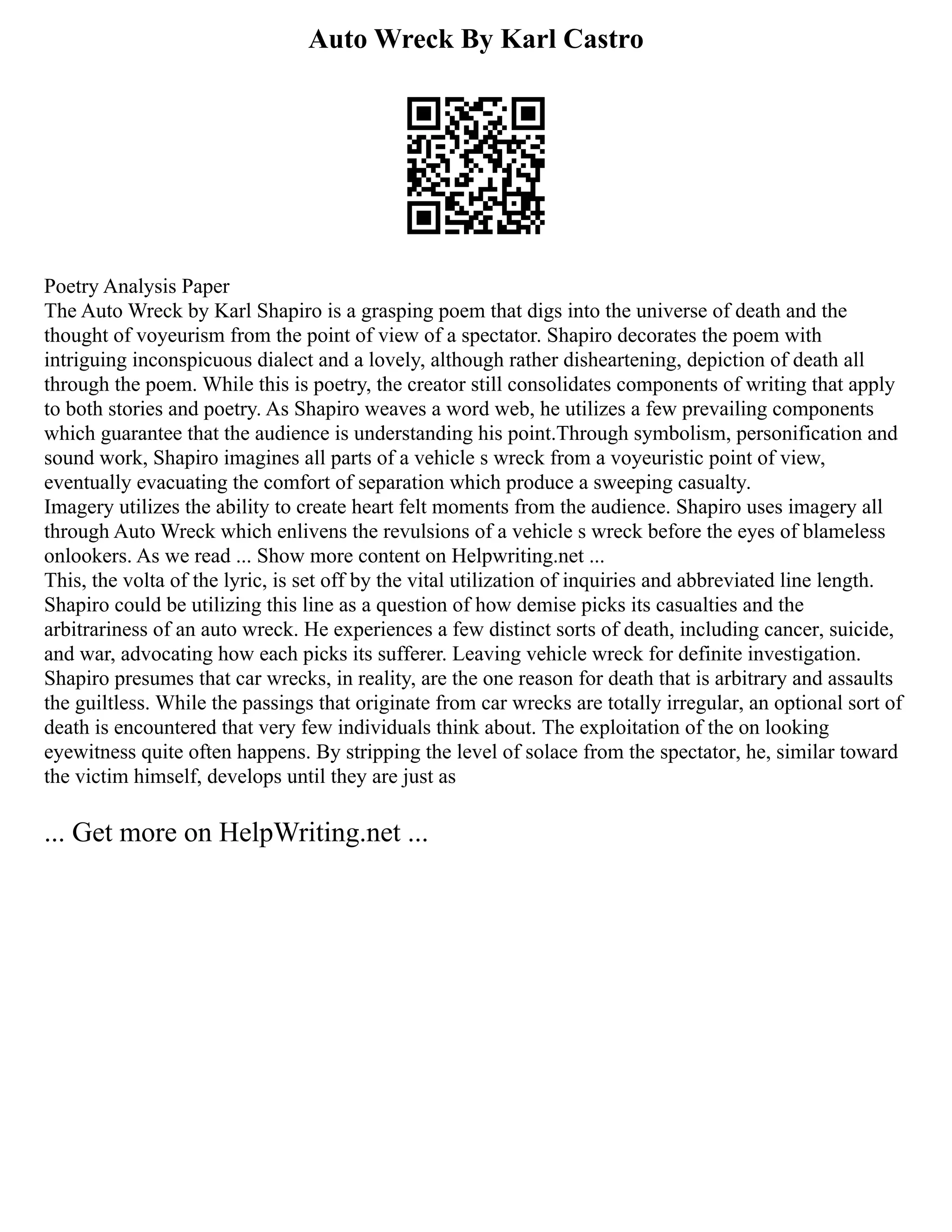 Auto Wreck By Karl Castro
Poetry Analysis Paper
The Auto Wreck by Karl Shapiro is a grasping poem that digs into the universe of death and the
thought of voyeurism from the point of view of a spectator. Shapiro decorates the poem with
intriguing inconspicuous dialect and a lovely, although rather disheartening, depiction of death all
through the poem. While this is poetry, the creator still consolidates components of writing that apply
to both stories and poetry. As Shapiro weaves a word web, he utilizes a few prevailing components
which guarantee that the audience is understanding his point.Through symbolism, personification and
sound work, Shapiro imagines all parts of a vehicle s wreck from a voyeuristic point of view,
eventually evacuating the comfort of separation which produce a sweeping casualty.
Imagery utilizes the ability to create heart felt moments from the audience. Shapiro uses imagery all
through Auto Wreck which enlivens the revulsions of a vehicle s wreck before the eyes of blameless
onlookers. As we read ... Show more content on Helpwriting.net ...
This, the volta of the lyric, is set off by the vital utilization of inquiries and abbreviated line length.
Shapiro could be utilizing this line as a question of how demise picks its casualties and the
arbitrariness of an auto wreck. He experiences a few distinct sorts of death, including cancer, suicide,
and war, advocating how each picks its sufferer. Leaving vehicle wreck for definite investigation.
Shapiro presumes that car wrecks, in reality, are the one reason for death that is arbitrary and assaults
the guiltless. While the passings that originate from car wrecks are totally irregular, an optional sort of
death is encountered that very few individuals think about. The exploitation of the on looking
eyewitness quite often happens. By stripping the level of solace from the spectator, he, similar toward
the victim himself, develops until they are just as
... Get more on HelpWriting.net ...
 