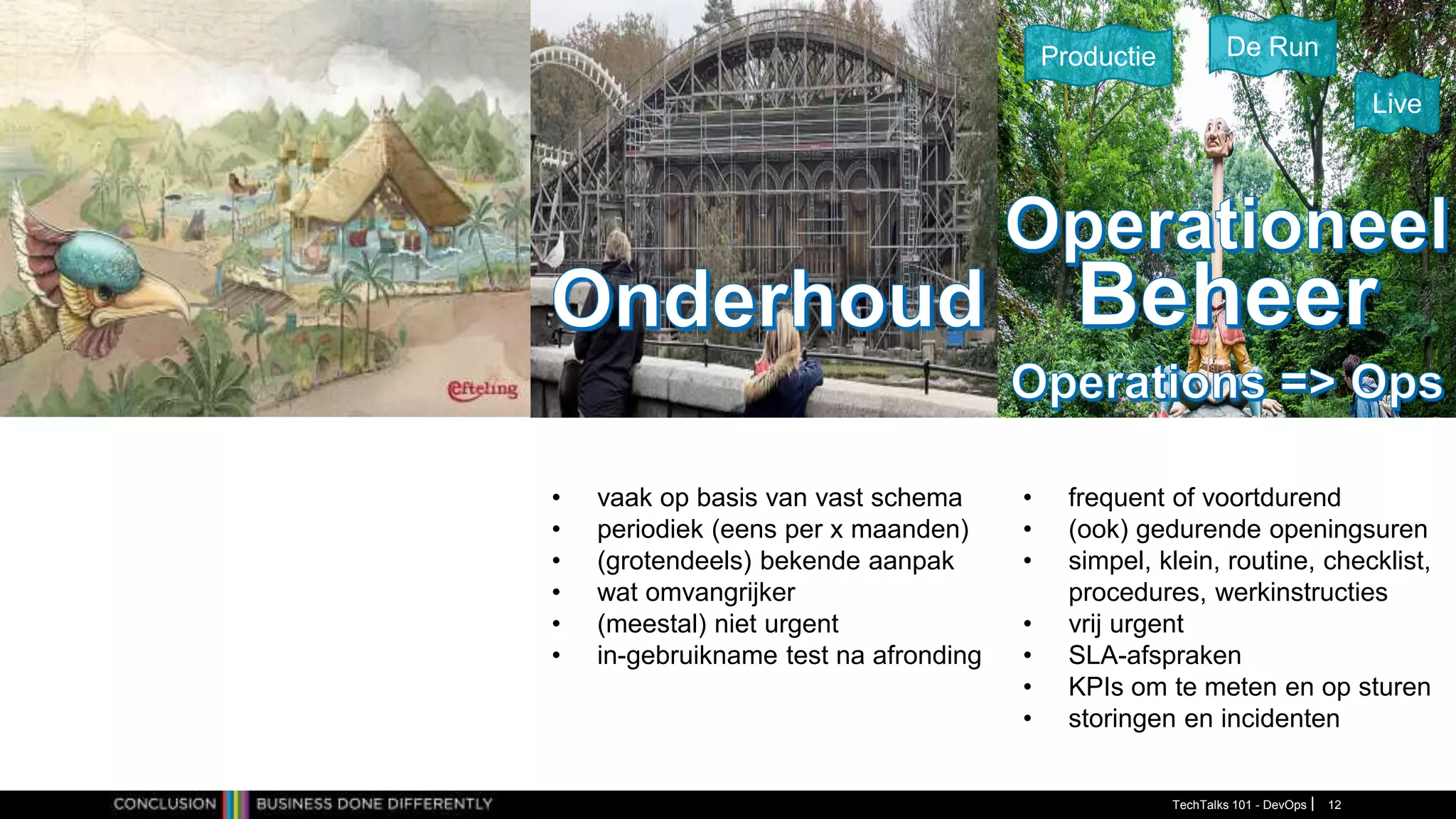 • frequent of voortdurend
• (ook) gedurende openingsuren
• simpel, klein, routine, checklist,
procedures, werkinstructies
• vrij urgent
• SLA-afspraken
• KPIs om te meten en op sturen
• storingen en incidenten
Productie De Run
Live
• vaak op basis van vast schema
• periodiek (eens per x maanden)
• (grotendeels) bekende aanpak
• wat omvangrijker
• (meestal) niet urgent
• in-gebruikname test na afronding
TechTalks 101 - DevOps 12
 