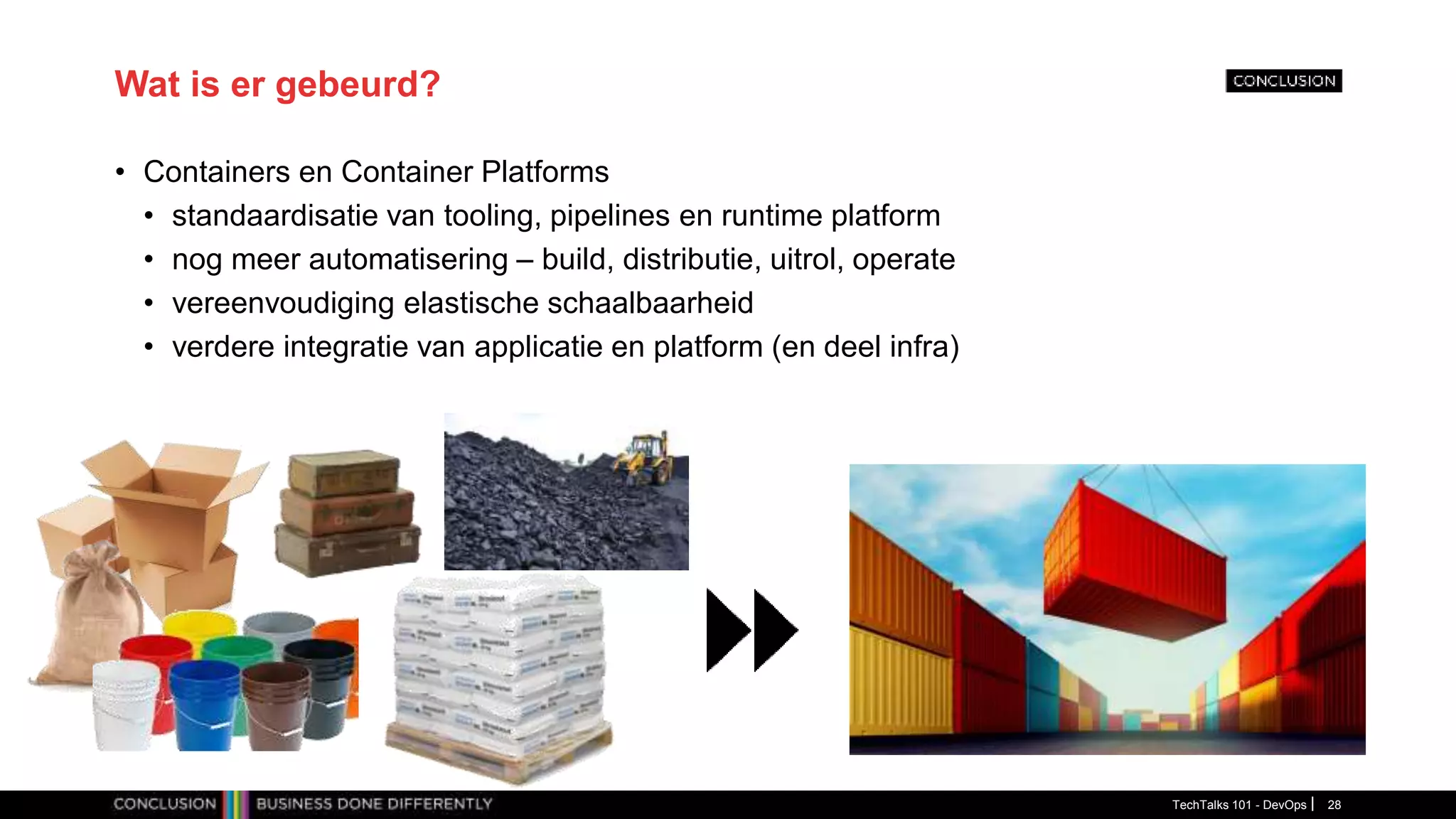 Wat is er gebeurd?
• Containers en Container Platforms
• standaardisatie van tooling, pipelines en runtime platform
• nog meer automatisering – build, distributie, uitrol, operate
• vereenvoudiging elastische schaalbaarheid
• verdere integratie van applicatie en platform (en deel infra)
TechTalks 101 - DevOps 28
 