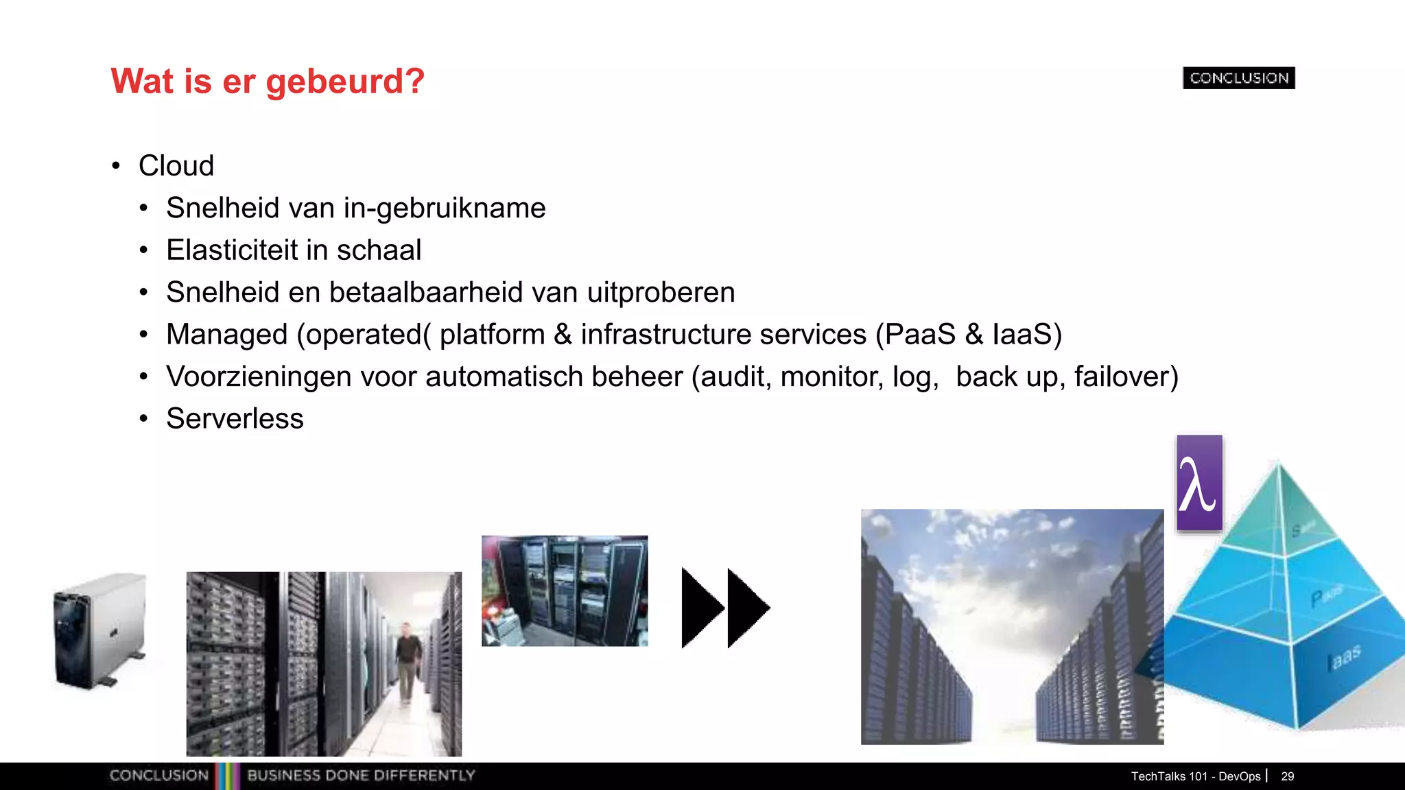 Wat is er gebeurd?
• Cloud
• Snelheid van in-gebruikname
• Elasticiteit in schaal
• Snelheid en betaalbaarheid van uitproberen
• Managed (operated( platform & infrastructure services (PaaS & IaaS)
• Voorzieningen voor automatisch beheer (audit, monitor, log, back up, failover)
• Serverless
TechTalks 101 - DevOps 29
λ
 