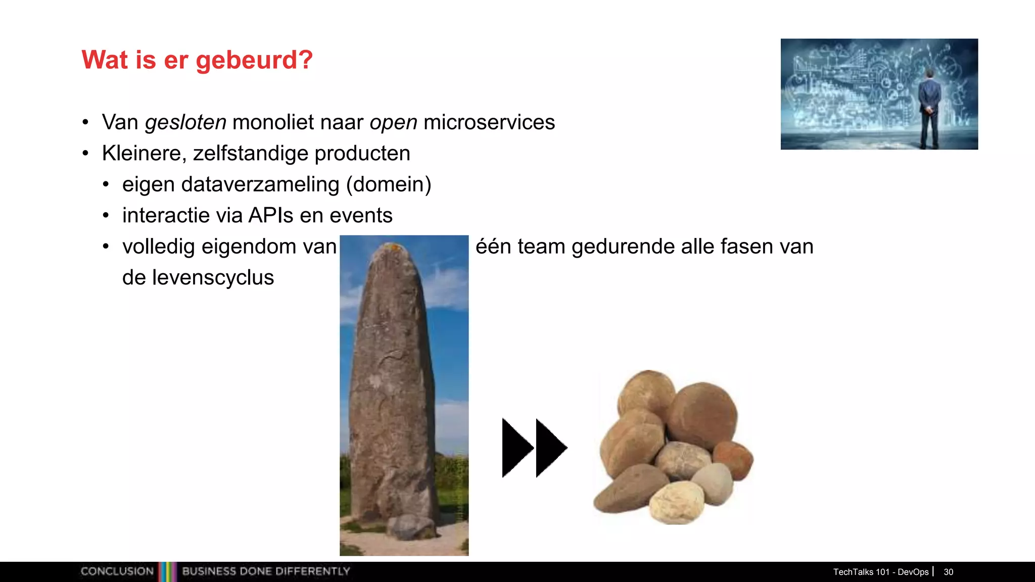Wat is er gebeurd?
• Van gesloten monoliet naar open microservices
• Kleinere, zelfstandige producten
• eigen dataverzameling (domein)
• interactie via APIs en events
• volledig eigendom van één team gedurende alle fasen van
de levenscyclus
TechTalks 101 - DevOps 30
 