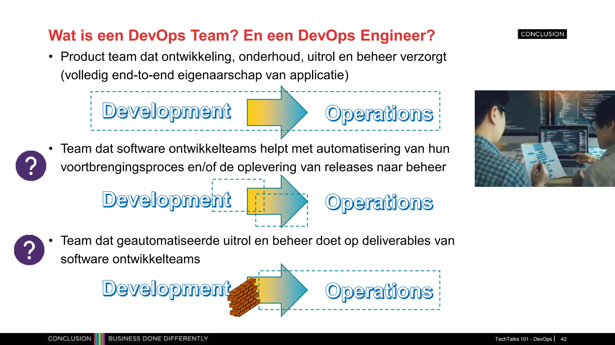 Wat is een DevOps Team? En een DevOps Engineer?
• Product team dat ontwikkeling, onderhoud, uitrol en beheer verzorgt
(volledig end-to-end eigenaarschap van applicatie)
• Team dat software ontwikkelteams helpt met automatisering van hun
voortbrengingsproces en/of de oplevering van releases naar beheer
• Team dat geautomatiseerde uitrol en beheer doet op deliverables van
software ontwikkelteams
TechTalks 101 - DevOps 42
 