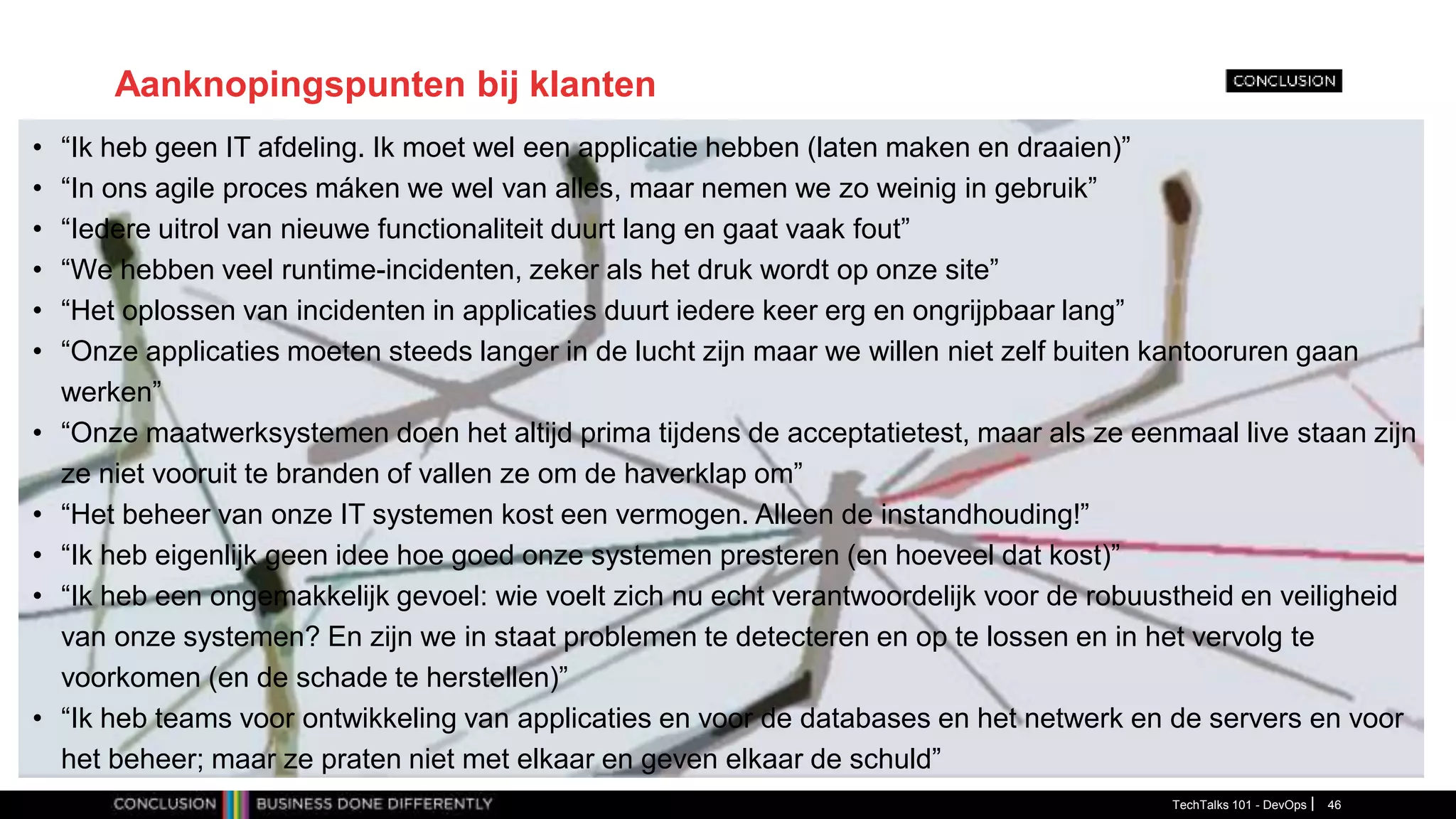 Aanknopingspunten bij klanten
• “Ik heb geen IT afdeling. Ik moet wel een applicatie hebben (laten maken en draaien)”
• “In ons agile proces máken we wel van alles, maar nemen we zo weinig in gebruik”
• “Iedere uitrol van nieuwe functionaliteit duurt lang en gaat vaak fout”
• “We hebben veel runtime-incidenten, zeker als het druk wordt op onze site”
• “Het oplossen van incidenten in applicaties duurt iedere keer erg en ongrijpbaar lang”
• “Onze applicaties moeten steeds langer in de lucht zijn maar we willen niet zelf buiten kantooruren gaan
werken”
• “Onze maatwerksystemen doen het altijd prima tijdens de acceptatietest, maar als ze eenmaal live staan zijn
ze niet vooruit te branden of vallen ze om de haverklap om”
• “Het beheer van onze IT systemen kost een vermogen. Alleen de instandhouding!”
• “Ik heb eigenlijk geen idee hoe goed onze systemen presteren (en hoeveel dat kost)”
• “Ik heb een ongemakkelijk gevoel: wie voelt zich nu echt verantwoordelijk voor de robuustheid en veiligheid
van onze systemen? En zijn we in staat problemen te detecteren en op te lossen en in het vervolg te
voorkomen (en de schade te herstellen)”
• “Ik heb teams voor ontwikkeling van applicaties en voor de databases en het netwerk en de servers en voor
het beheer; maar ze praten niet met elkaar en geven elkaar de schuld”
TechTalks 101 - DevOps 46
 