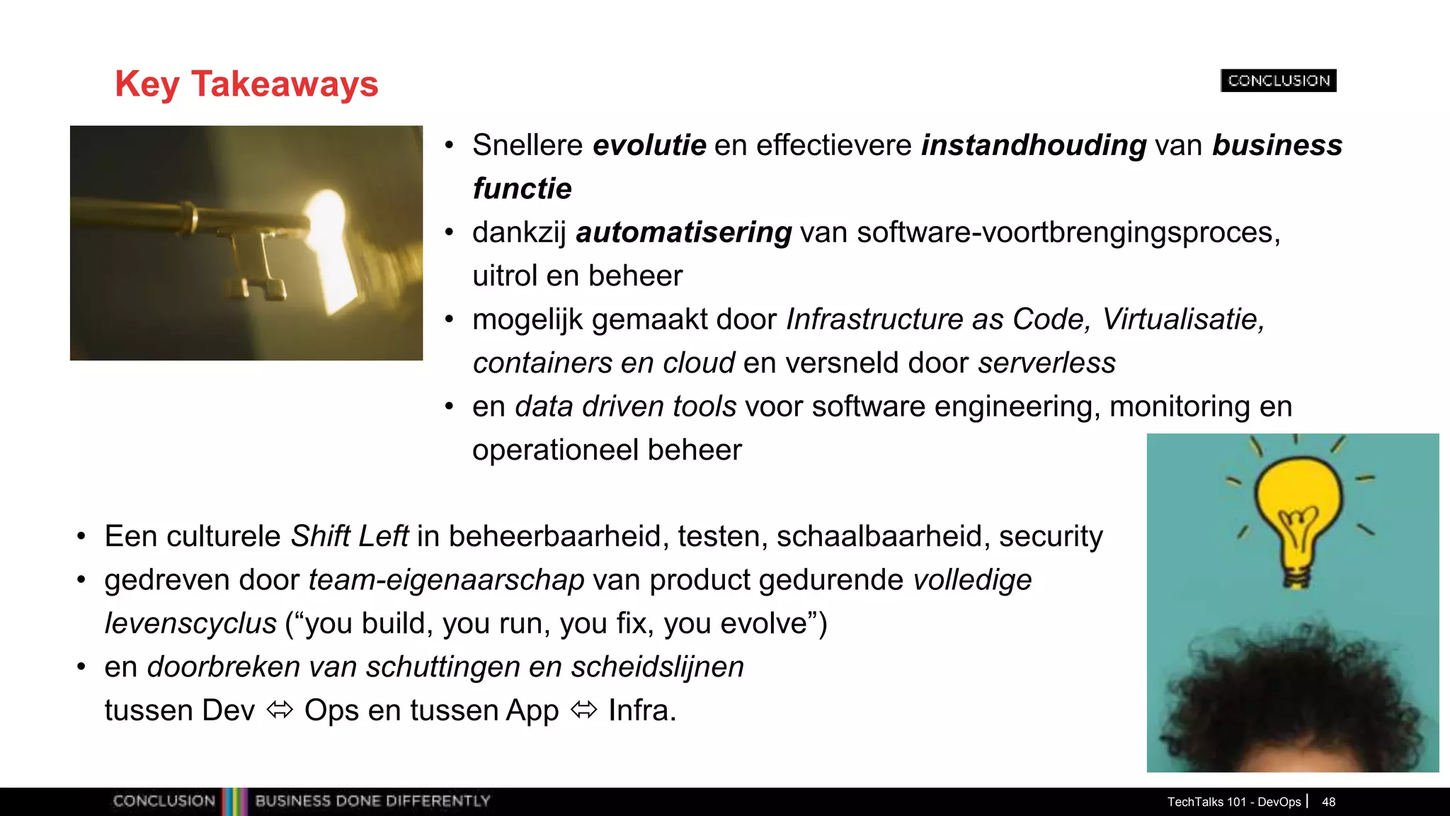 Key Takeaways
• Snellere evolutie en effectievere instandhouding van business
functie
• dankzij automatisering van software-voortbrengingsproces,
uitrol en beheer
• mogelijk gemaakt door Infrastructure as Code, Virtualisatie,
containers en cloud en versneld door serverless
• en data driven tools voor software engineering, monitoring en
operationeel beheer
TechTalks 101 - DevOps 48
• Een culturele Shift Left in beheerbaarheid, testen, schaalbaarheid, security
• gedreven door team-eigenaarschap van product gedurende volledige
levenscyclus (“you build, you run, you fix, you evolve”)
• en doorbreken van schuttingen en scheidslijnen
tussen Dev  Ops en tussen App  Infra.
 