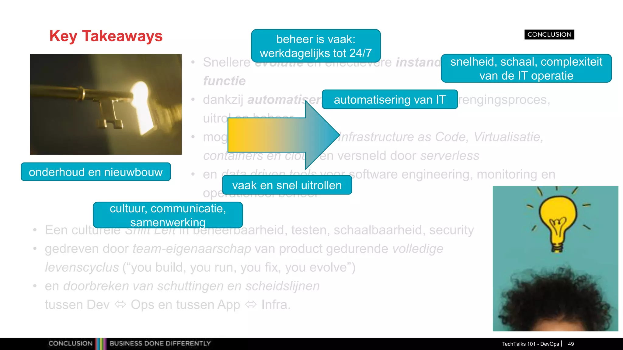 Key Takeaways
• Snellere evolutie en effectievere instandhouding van business
functie
• dankzij automatisering van software-voortbrengingsproces,
uitrol en beheer
• mogelijk gemaakt door Infrastructure as Code, Virtualisatie,
containers en cloud en versneld door serverless
• en data driven tools voor software engineering, monitoring en
operationeel beheer
TechTalks 101 - DevOps 49
• Een culturele Shift Left in beheerbaarheid, testen, schaalbaarheid, security
• gedreven door team-eigenaarschap van product gedurende volledige
levenscyclus (“you build, you run, you fix, you evolve”)
• en doorbreken van schuttingen en scheidslijnen
tussen Dev  Ops en tussen App  Infra.
automatisering van IT
vaak en snel uitrollen
beheer is vaak:
werkdagelijks tot 24/7
onderhoud en nieuwbouw
snelheid, schaal, complexiteit
van de IT operatie
cultuur, communicatie,
samenwerking
 