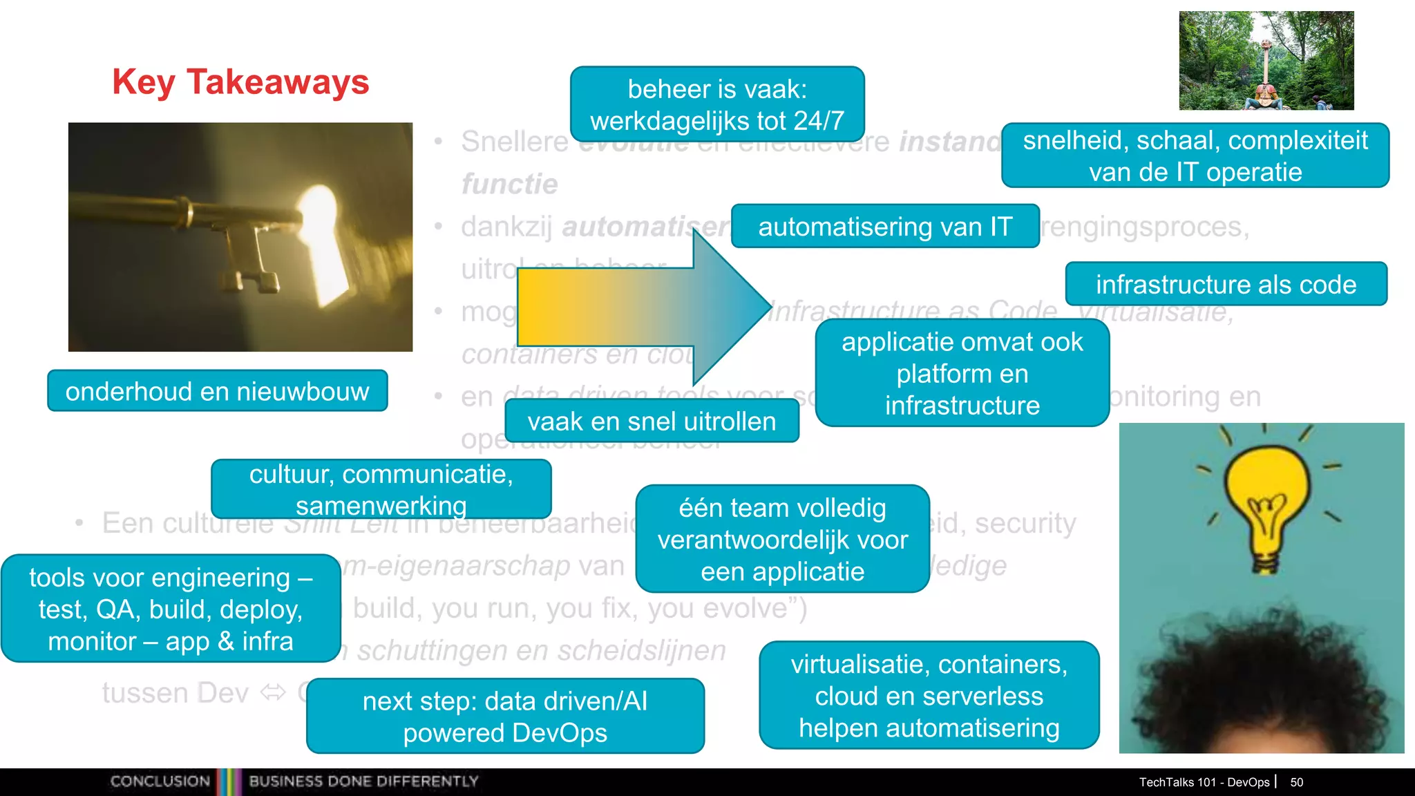 Key Takeaways
• Snellere evolutie en effectievere instandhouding van business
functie
• dankzij automatisering van software-voortbrengingsproces,
uitrol en beheer
• mogelijk gemaakt door Infrastructure as Code, Virtualisatie,
containers en cloud
• en data driven tools voor software engineering, monitoring en
operationeel beheer
TechTalks 101 - DevOps 50
• Een culturele Shift Left in beheerbaarheid, testen, schaalbaarheid, security
• gedreven door team-eigenaarschap van product gedurende volledige
levenscyclus (“you build, you run, you fix, you evolve”)
• en doorbreken van schuttingen en scheidslijnen
tussen Dev  Ops en tussen App  Infra.
automatisering van IT
infrastructure als code
vaak en snel uitrollen
één team volledig
verantwoordelijk voor
een applicatie
applicatie omvat ook
platform en
infrastructure
virtualisatie, containers,
cloud en serverless
helpen automatisering
tools voor engineering –
test, QA, build, deploy,
monitor – app & infra
next step: data driven/AI
powered DevOps
beheer is vaak:
werkdagelijks tot 24/7
onderhoud en nieuwbouw
snelheid, schaal, complexiteit
van de IT operatie
cultuur, communicatie,
samenwerking
 
