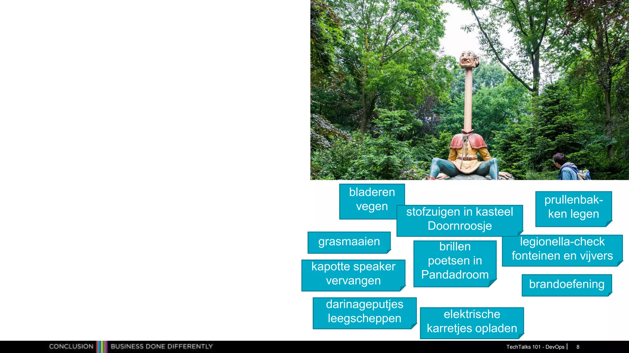 prullenbak-
ken legen
bladeren
vegen
kapotte speaker
vervangen
legionella-check
fonteinen en vijvers
stofzuigen in kasteel
Doornroosje
grasmaaien
darinageputjes
leegscheppen elektrische
karretjes opladen
brillen
poetsen in
Pandadroom
brandoefening
TechTalks 101 - DevOps 8
 