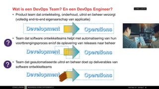 Wat is een DevOps Team? En een DevOps Engineer?
• Product team dat ontwikkeling, onderhoud, uitrol en beheer verzorgt
(volledig end-to-end eigenaarschap van applicatie)
• Team dat software ontwikkelteams helpt met automatisering van hun
voortbrengingsproces en/of de oplevering van releases naar beheer
• Team dat geautomatiseerde uitrol en beheer doet op deliverables van
software ontwikkelteams
TechTalks 101 - DevOps 42
 