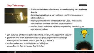 Key Takeaways
• Snellere evolutie en effectievere instandhouding van business
functie
• dankzij automatisering van software-voortbrengingsproces,
uitrol en beheer
• mogelijk gemaakt door Infrastructure as Code, Virtualisatie,
containers en cloud en versneld door serverless
• en data driven tools voor software engineering, monitoring en
operationeel beheer
TechTalks 101 - DevOps 48
• Een culturele Shift Left in beheerbaarheid, testen, schaalbaarheid, security
• gedreven door team-eigenaarschap van product gedurende volledige
levenscyclus (“you build, you run, you fix, you evolve”)
• en doorbreken van schuttingen en scheidslijnen
tussen Dev  Ops en tussen App  Infra.
 