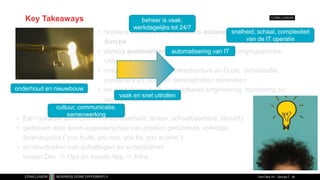 Key Takeaways
• Snellere evolutie en effectievere instandhouding van business
functie
• dankzij automatisering van software-voortbrengingsproces,
uitrol en beheer
• mogelijk gemaakt door Infrastructure as Code, Virtualisatie,
containers en cloud en versneld door serverless
• en data driven tools voor software engineering, monitoring en
operationeel beheer
TechTalks 101 - DevOps 49
• Een culturele Shift Left in beheerbaarheid, testen, schaalbaarheid, security
• gedreven door team-eigenaarschap van product gedurende volledige
levenscyclus (“you build, you run, you fix, you evolve”)
• en doorbreken van schuttingen en scheidslijnen
tussen Dev  Ops en tussen App  Infra.
automatisering van IT
vaak en snel uitrollen
beheer is vaak:
werkdagelijks tot 24/7
onderhoud en nieuwbouw
snelheid, schaal, complexiteit
van de IT operatie
cultuur, communicatie,
samenwerking
 