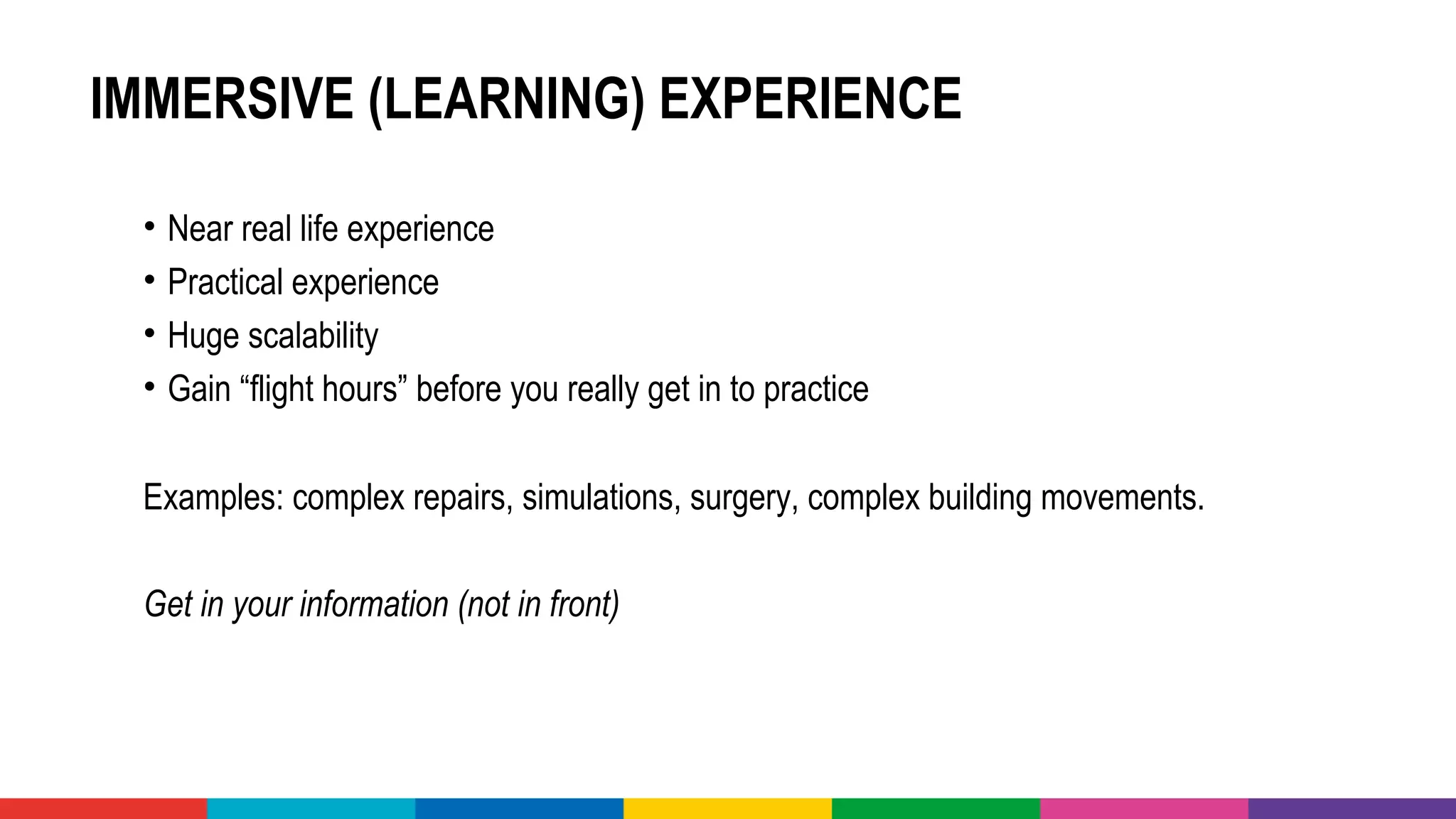 IMMERSIVE (LEARNING) EXPERIENCE
• Near real life experience 
• Practical experience
• Huge scalability 
• Gain “flight hours” before you really get in to practice
Examples: complex repairs, simulations, surgery, complex building movements.
Get in your information (not in front) 
 