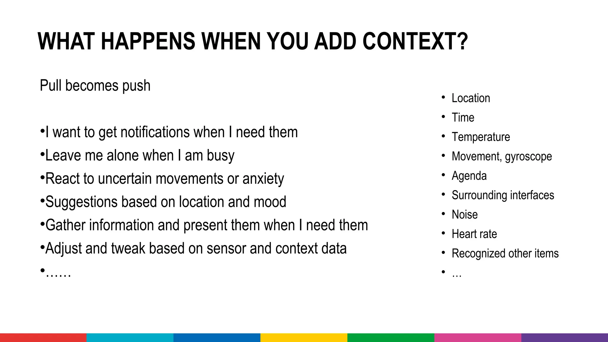 WHAT HAPPENS WHEN YOU ADD CONTEXT?
Pull becomes push 
•I want to get notifications when I need them 
•Leave me alone when I am busy 
•React to uncertain movements or anxiety 
•Suggestions based on location and mood
•Gather information and present them when I need them 
•Adjust and tweak based on sensor and context data 
•……
• Location 
• Time
• Temperature 
• Movement, gyroscope
• Agenda
• Surrounding interfaces
• Noise
• Heart rate
• Recognized other items
• …
 