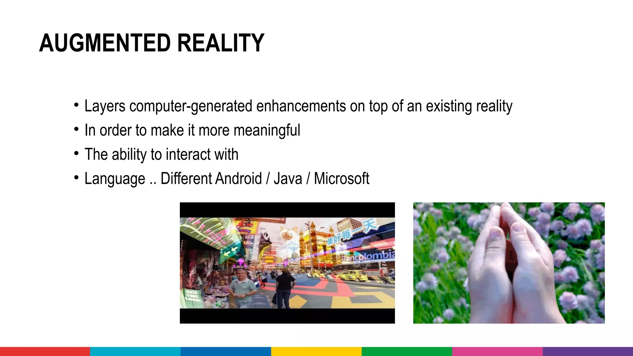 AUGMENTED REALITY
• Layers computer-generated enhancements on top of an existing reality 
• In order to make it more meaningful 
• The ability to interact with
• Language .. Different Android / Java / Microsoft 
 