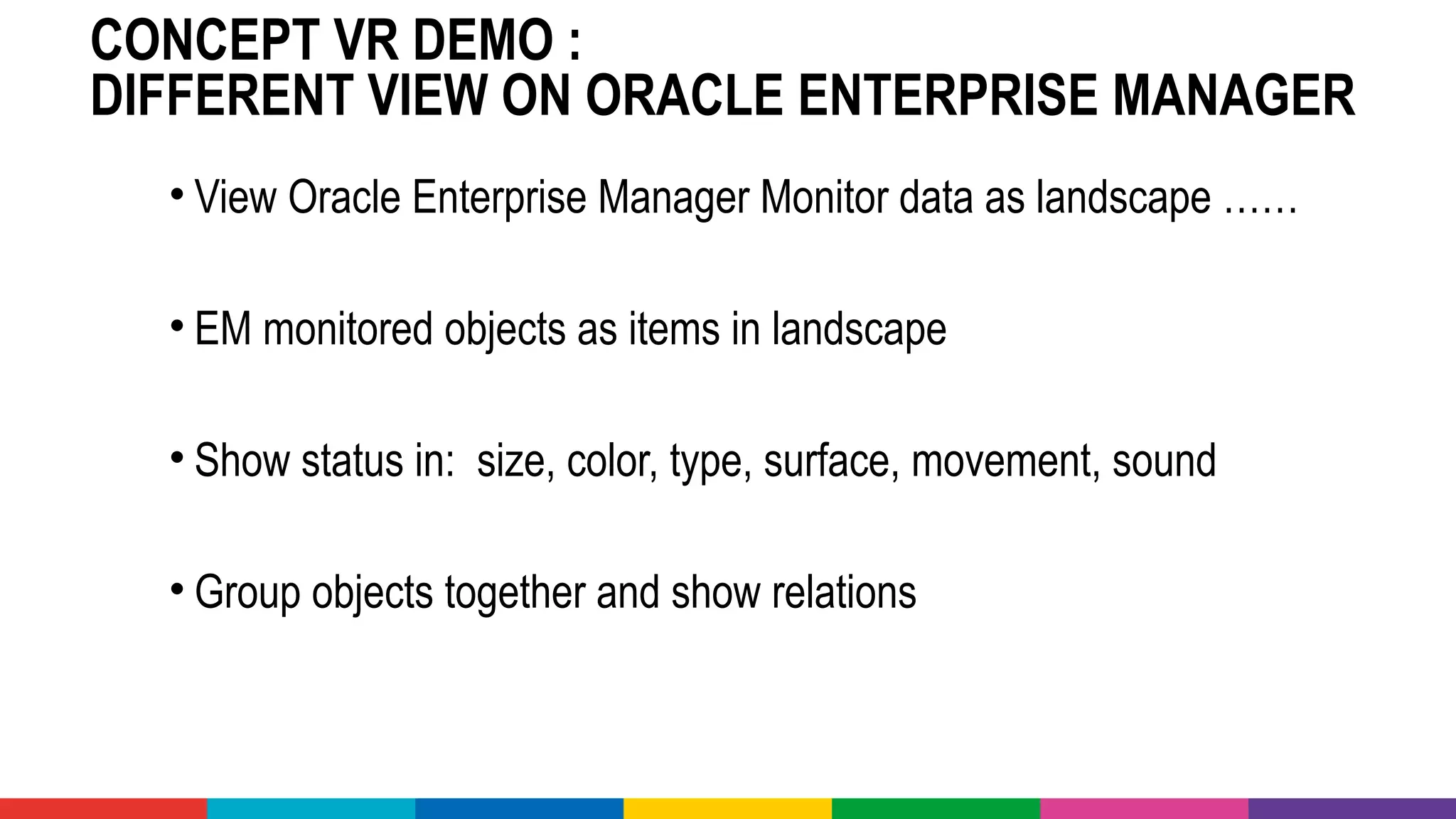 CONCEPT VR DEMO :
DIFFERENT VIEW ON ORACLE ENTERPRISE MANAGER
• View Oracle Enterprise Manager Monitor data as landscape ……
• EM monitored objects as items in landscape
• Show status in: size, color, type, surface, movement, sound
• Group objects together and show relations
 