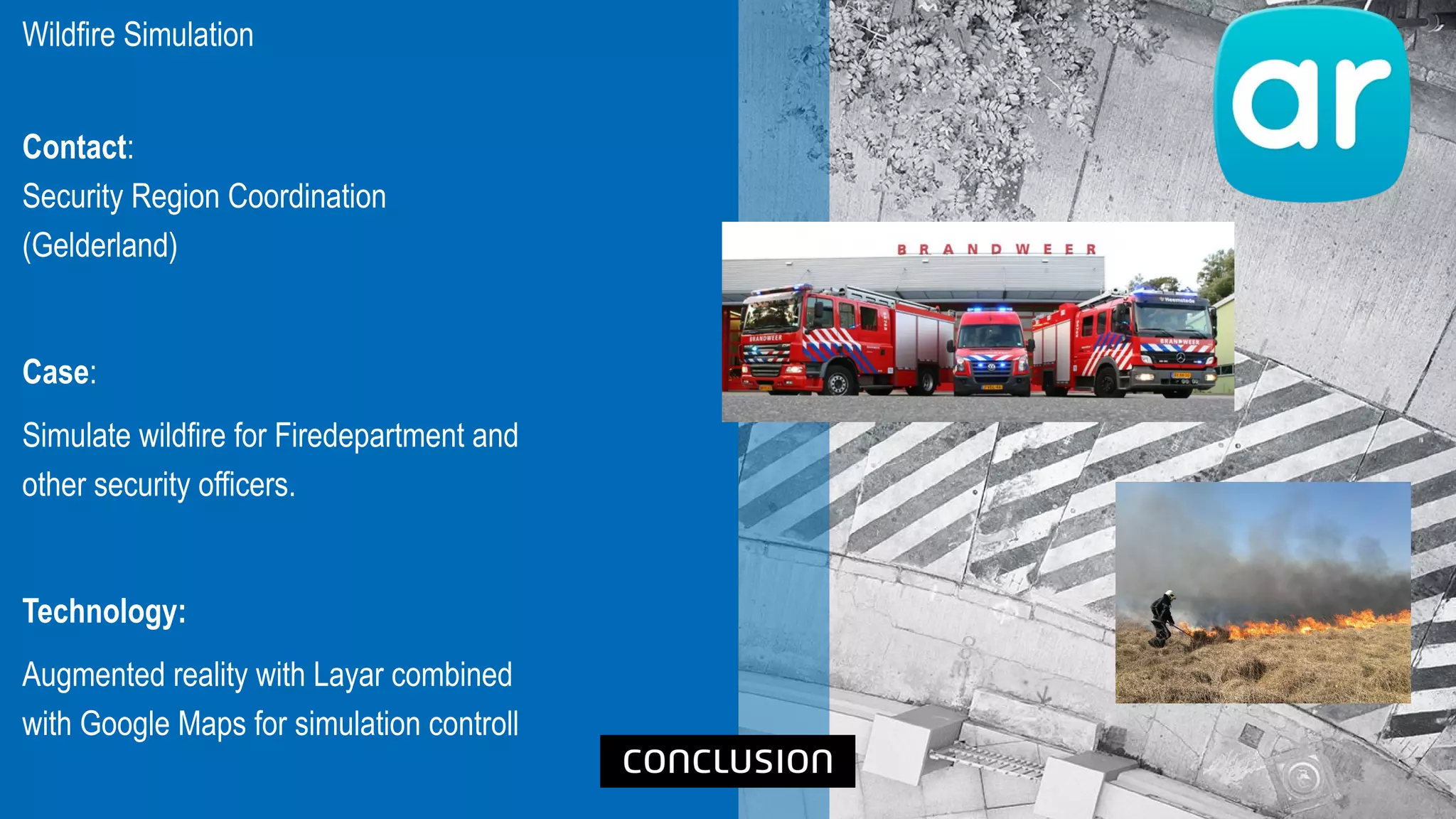 Wildfire Simulation
Contact:
Security Region Coordination
(Gelderland)
Case:
Simulate wildfire for Firedepartment and
other security officers.
Technology:
Augmented reality with Layar combined
with Google Maps for simulation controll
 
