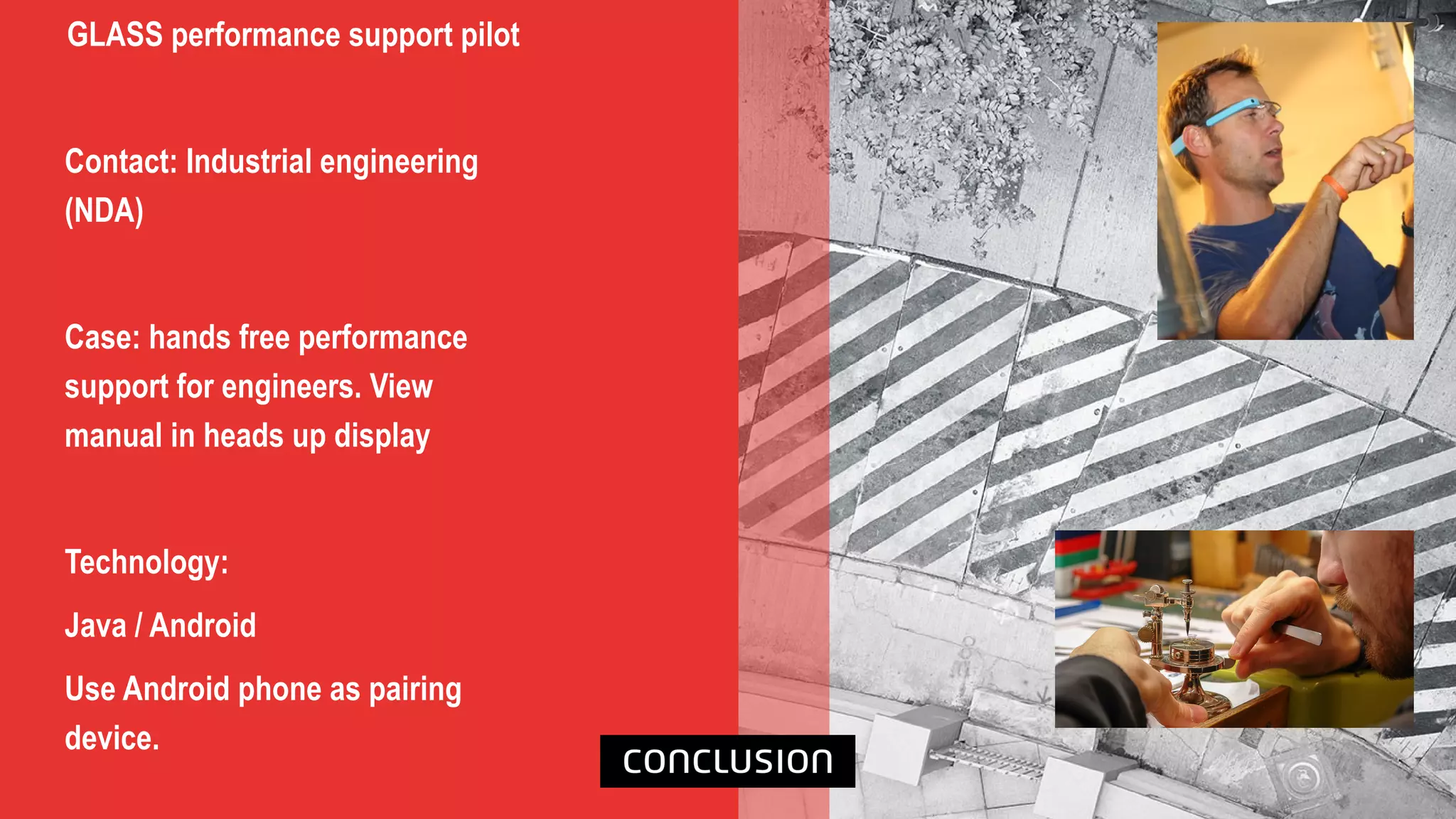 GLASS performance support pilot
Contact: Industrial engineering
(NDA)
Case: hands free performance
support for engineers. View
manual in heads up display
Technology:
Java / Android
Use Android phone as pairing
device.
 