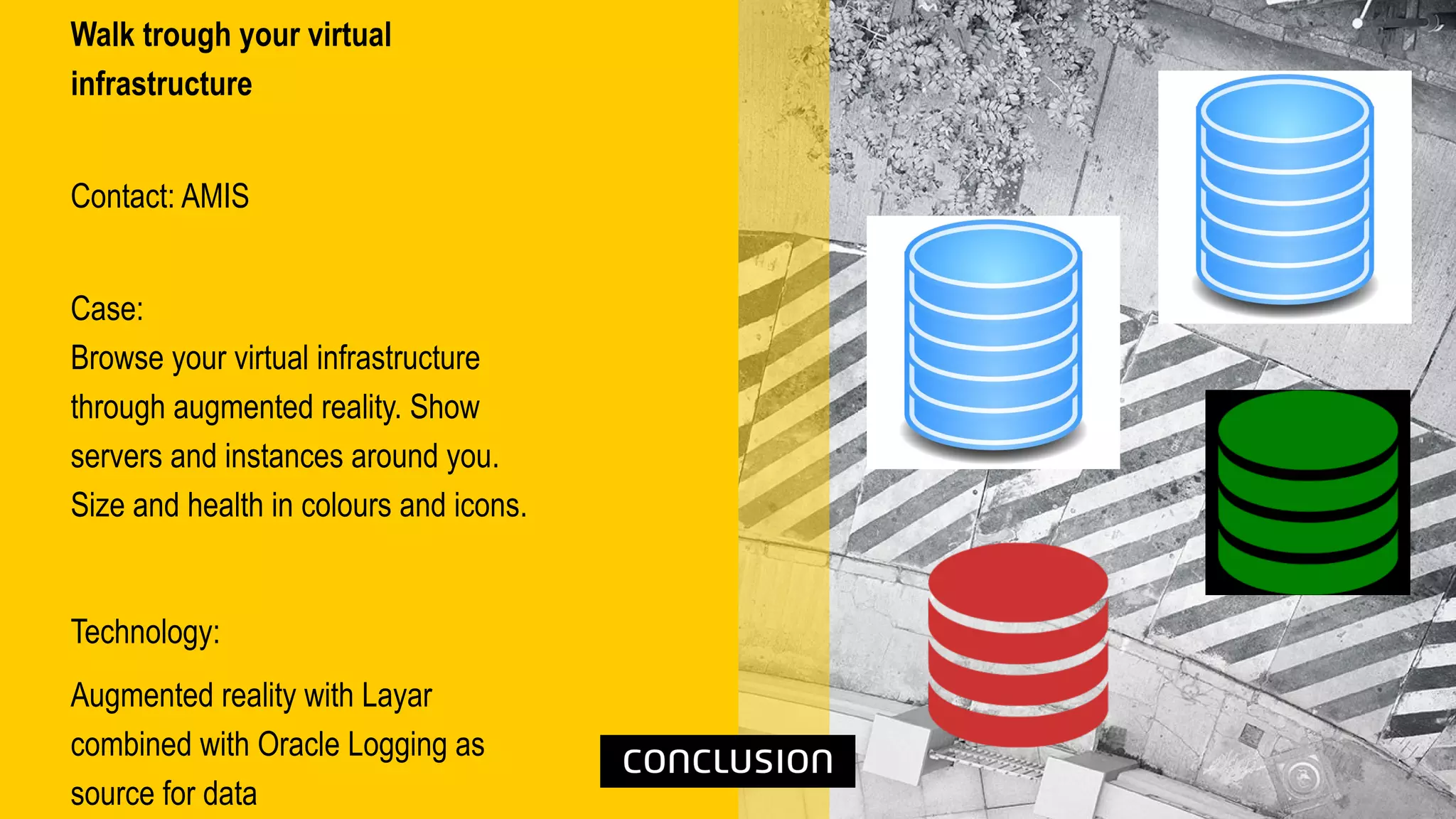 Walk trough your virtual
infrastructure
Contact: AMIS
Case:
Browse your virtual infrastructure
through augmented reality. Show
servers and instances around you.
Size and health in colours and icons.
Technology:
Augmented reality with Layar
combined with Oracle Logging as
source for data
 