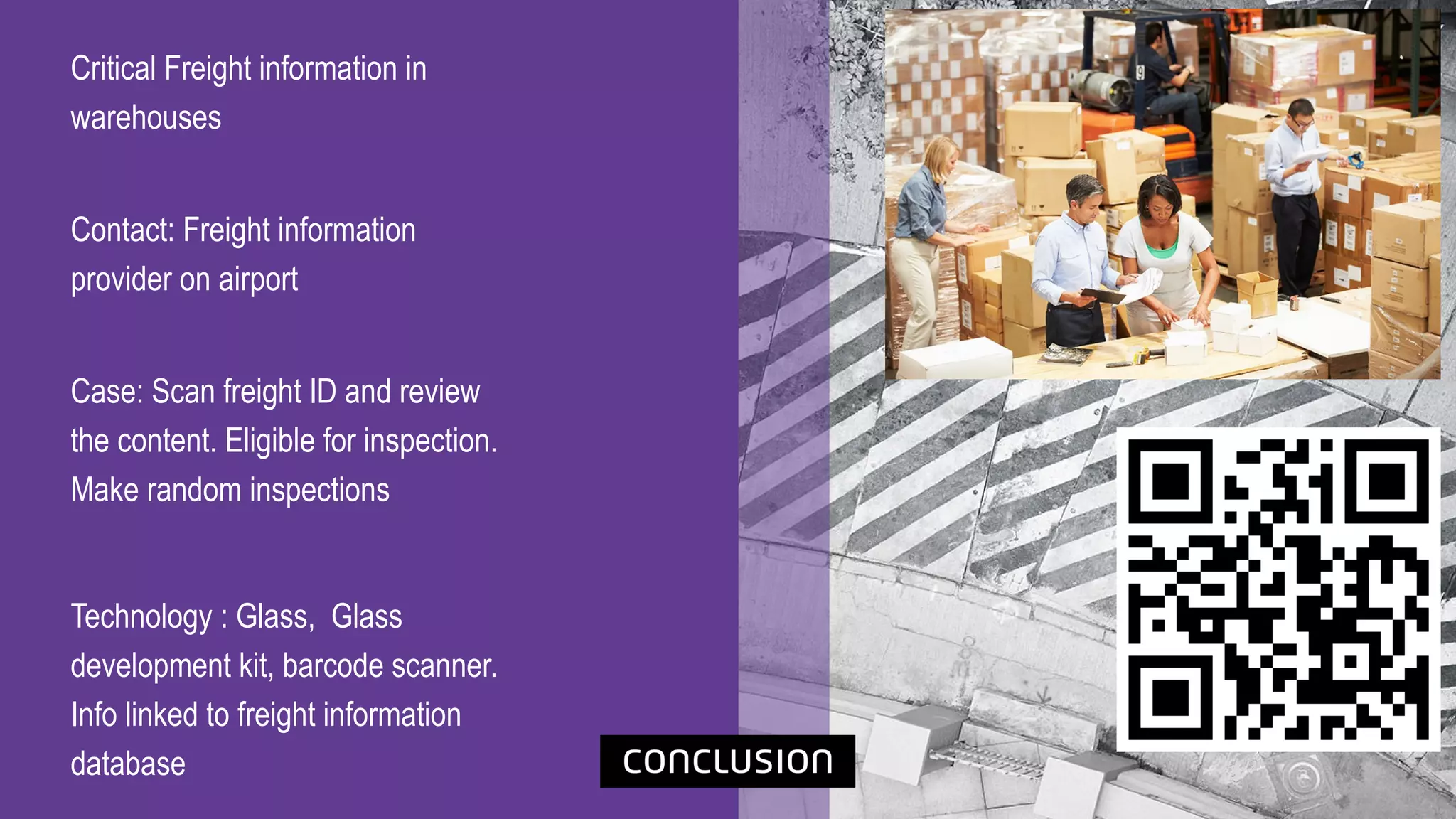 Critical Freight information in
warehouses
Contact: Freight information
provider on airport
Case: Scan freight ID and review
the content. Eligible for inspection.
Make random inspections
Technology : Glass, Glass
development kit, barcode scanner.
Info linked to freight information
database
 