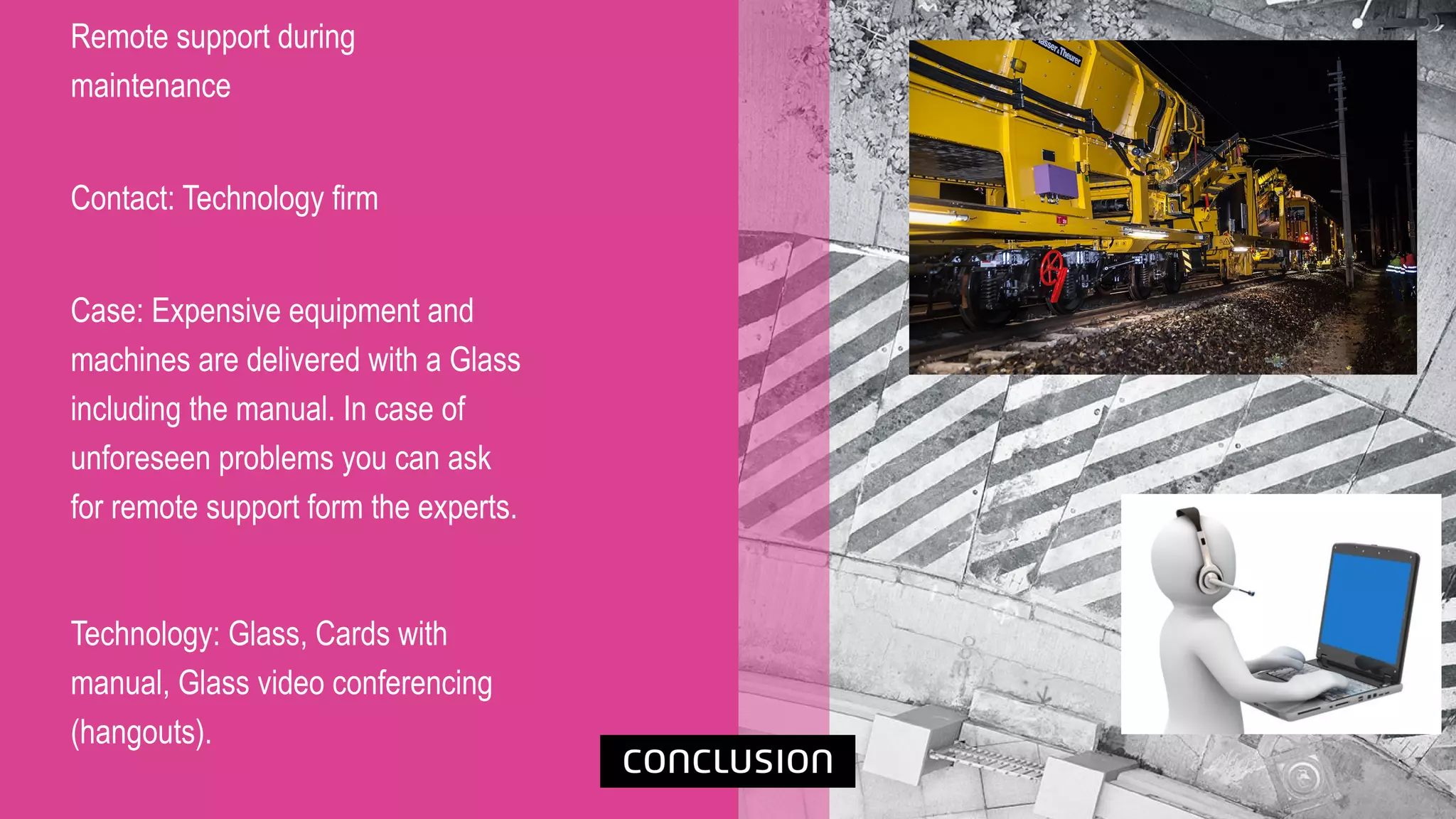 Remote support during
maintenance
Contact: Technology firm
Case: Expensive equipment and
machines are delivered with a Glass
including the manual. In case of
unforeseen problems you can ask
for remote support form the experts.
Technology: Glass, Cards with
manual, Glass video conferencing
(hangouts).
 