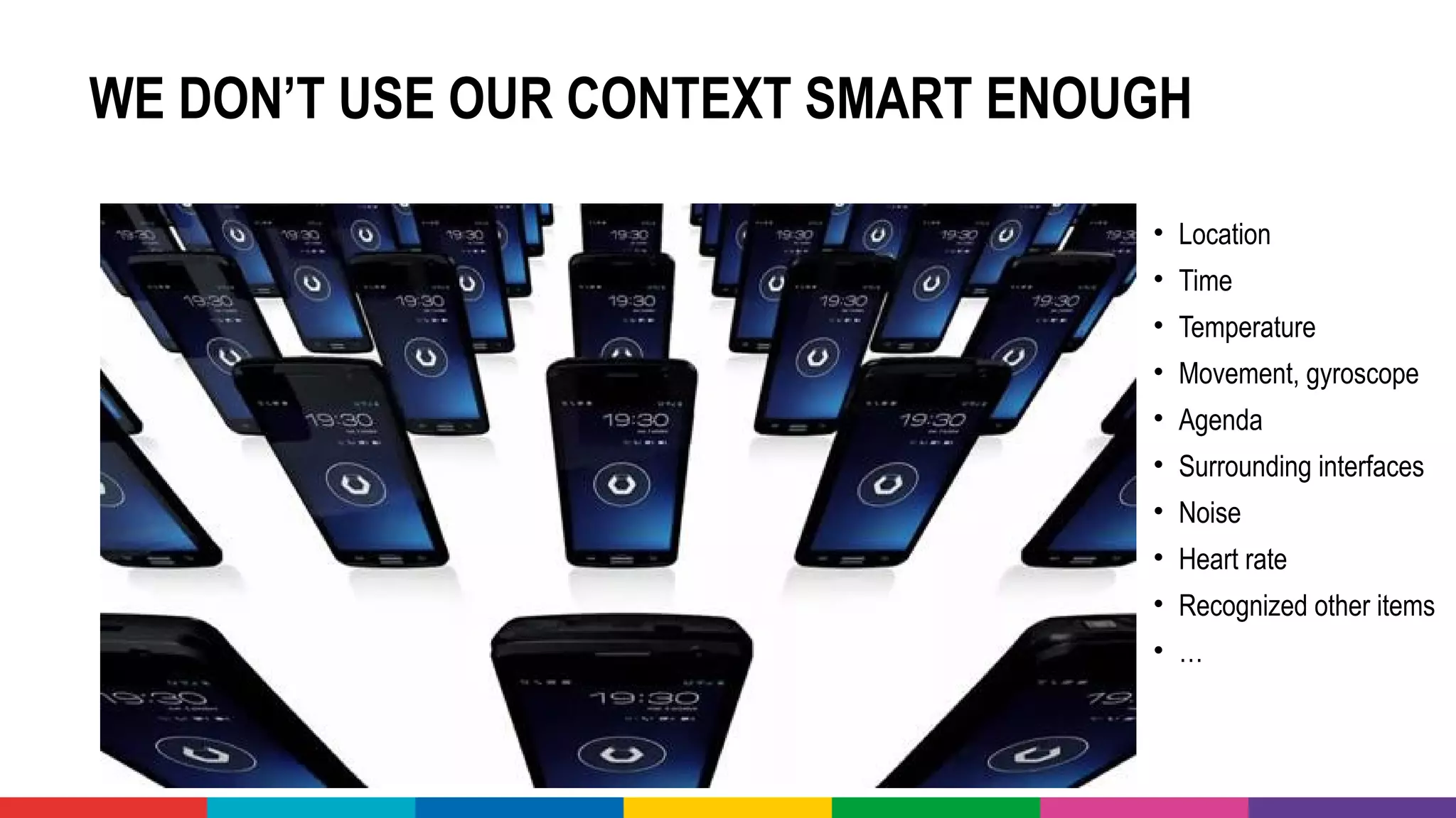 WE DON’T USE OUR CONTEXT SMART ENOUGH
• Location
• Time
• Temperature
• Movement, gyroscope
• Agenda
• Surrounding interfaces
• Noise
• Heart rate
• Recognized other items
• …
 