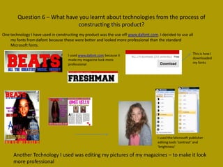 Question 6 – What have you learnt about technologies from the process of
                              constructing this product?
One technology I have used in constructing my product was the use off www.dafont.com. I decided to use all
    my fonts from dafont because these were better and looked more professional than the standard
    Microsoft fonts.

                                    I used www.dafont.com because it                                         This is how I
                                    made my magazine look more                                               downloaded
                                    professional                                                             my fonts




                                                                                      I used the Microsoft publisher
                                                                                      editing tools ‘contrast’ and
                                                                                      ‘brightness’

      Another Technology I used was editing my pictures of my magazines – to make it look
      more professional
 