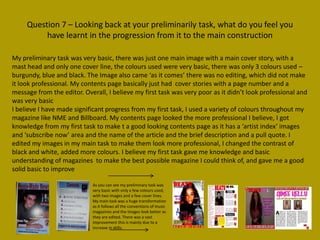 Question 7 – Looking back at your preliminarily task, what do you feel you
          have learnt in the progression from it to the main construction

My preliminary task was very basic, there was just one main image with a main cover story, with a
mast head and only one cover line, the colours used were very basic, there was only 3 colours used –
burgundy, blue and black. The Image also came ‘as it comes’ there was no editing, which did not make
it look professional. My contents page basically just had cover stories with a page number and a
message from the editor. Overall, I believe my first task was very poor as it didn’t look professional and
was very basic
I believe I have made significant progress from my first task, I used a variety of colours throughout my
magazine like NME and Billboard. My contents page looked the more professional I believe, I got
knowledge from my first task to make t a good looking contents page as it has a ‘artist index’ images
and ‘subscribe now’ area and the name of the article and the brief description and a pull quote. I
edited my images in my main task to make them look more professional, I changed the contrast of
black and white, added more colours. I believe my first task gave me knowledge and basic
understanding of magazines to make the best possible magazine I could think of, and gave me a good
solid basic to improve

                            As you can see my preliminary task was
                            very basic with only a few colours used,
                            with two images and a few cover lines.
                            My main task was a huge transformation
                            as it follows all the conventions of music
                            magazines and the images look better as
                            they are edited. There was a vast
                            improvement this is mainly due to a
                            increase in skills.
 