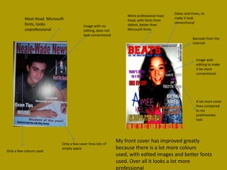 Dates and times, to
                                                                     More professional mast
           Mast Head. Microsoft                                                               make it look
                                                                     head, with fonts from
           fonts, looks                                                                       conventional
                                            Image with no            dafont, better than
           unprofessional                   editing, does not        Microsoft fonts
                                            look conventional
                                                                                                         Barcode from the
                                                                                                         internet



                                                                                                           Image with
                                                                                                           editing to make
                                                                                                           it be more
                                                                                                           conventional




                                                                                                           A lot more cover
                                                                                                           lines compared
                                                                                                           to my
                                                                                                           prelimearley
                                                                                                           task




                              Only a few cover lines lots of
                                                                My front cover has improved greatly
                              empty space                       because there is a lot more colours
Only a few colours used
                                                                used, with edited images and better fonts
                                                                used. Over all it looks a lot more
                                                                professional
 