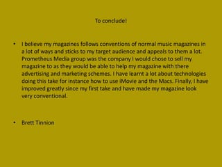 To conclude!


• I believe my magazines follows conventions of normal music magazines in
  a lot of ways and sticks to my target audience and appeals to them a lot.
  Prometheus Media group was the company I would chose to sell my
  magazine to as they would be able to help my magazine with there
  advertising and marketing schemes. I have learnt a lot about technologies
  doing this take for instance how to use iMovie and the Macs. Finally, I have
  improved greatly since my first take and have made my magazine look
  very conventional.



• Brett Tinnion
 