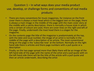 Question 1 – In what ways does your media product
    use, develop, or challenge forms and conventions of real media
                                products
•    There are many conventions for music magazines, for instance on the front
     cover there is always a mast-head which is the biggest text on the page, there
     is always a main image in the middle of the page with the main cover story at
     the middle with a catchy description, there is normally a house style in which
     only a certain of colours are used, there are cover lines on the right and left of
     the page. Finally, underneath the mast head there is a slogan for the
     magazine.
•    On the contents page the title of the magazine is predominately at the top,
     with the date and issue number, the image of an artist is normally in the
     middle of the page with a description of an article. The most conventional
     thing on the page is the ‘subscribe now’ at the bottom. Normally on the right
     hand side there is articles and there page numbers with a pull quote or a
     description
•    Finally, on the two page spread more than likely there will be an image of the
     left hand side of the page with the name of the artist and a pull quote with on
     the left hand side there will be the title of the article with a pull quote and
     then an article underneath, describing the artist
 