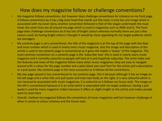 How does my magazine follow or challenge conventions?
•   My magazine follows conventions, but however does challenge conventions for instance on my front page
    it follows conventions by it has a big mast head that stands out the most, it only has one image which is
    associated with my cover story, another convention followed is that of the slogan underneath the mast
    head, the cover lines are all around my page which is used in magazines such as NME and Q. The front
    page does challenge conventions by it has lots of bright colours whereas normally there are just a few
    colours used, by having bright colours I thought it would be more appealing for my target audience which
    are teenagers.
•   My contents page is very conventional, the title of the magazine is at the top of the page with the date
    and issue number which is used in nearly every music magazine, also the image and description of the
    article is used in my contents page is conventional as it gives the reader a ‘teaser’ of the magazine. The
    most common convention on a contents page is the ‘subscribe now’ this is used in nearly every music
    magazine and it normally colourful so people will look at it and hopefully subscribe. The artist index and
    the features and news of the magazine follow many other music magazines, they are easy to navigate
    around with a colour for the page number and a plain black sans serif font for the article and a description
    or a pull quote. My contents page is the most successful as it follows all the conventions.
•   My two page spread is less conventional to my contents page, this is because although it has an image on
    the left page and a artist title and pull quote and main text body on the right, it is very colourful which is
    not necessarily associated with music magazines, it is colourful so it follows my house style. The image on
    the left is conventional because it is an artist which is associated with my target audience, having a pull
    quote is used by many magazine makers because it offers an slight insight to the article and makes people
    want to read more
•   Overall, I believe my magazine follows the conventions of music magazines well but however challenges it
    when it comes to colour schemes and the house style
 