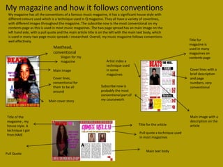 My magazine and how it follows conventions
 My magazine has all the conventions of a famous music magazine, it has a significant house style with
 different colours used which is a technique used in Q magazine. They all have a variety of coverlines,
 with different images throughout the magazine. The subscribe now is the most conventional on my
 contents page as this is used in most music magazines. The two page spread has an main image on the
 left hand side, with a pull quote and the main article title is on the left with the main text body, which
 is used in many two page music spreads I researched. Overall, my music magazine follows conventions
 well effectively.                                                                                                       Title for
                                                                                                                         magazine is
                               Masthead,                                                                                 used in many
                               conventional                                                                              magazines on
                                    Slogan for my                                                                        contents page
                                    magazine                        Artist index a
                                                                    technique used
                               Main Image                           in some                                              Cover lines with a
                                                                    magazines                                            brief description
                               Cover lines,                                                                              and page
                               conventional for                                                                          numbers, very
                               them to be all                   Subscribe now is                                         conventional
                               around                           probably the most
                                                                conventional part of
                            Main cover story                    my coursework



Title of the                                                                                                             Main image with a
magazine , my                                                                                                            description on the
house style. A                                                                            Title for the article          article
technique I got
                                                                                           Pull quote a technique used
from NME
                                                                                           in most magazines


                                                                                               Main text body
Pull Quote
 