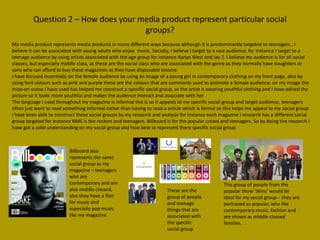 Question 2 – How does your media product represent particular social
                                     groups?
My media product represents media products in many different ways because although it is predominantly targeted to teenagers , I
believe it can be associated with young adults who enjoy music. Socially, I believe I target to a vast audience, for instance I target to a
teenage audience by using artists associated with the age group for instance Kanye West and Jay Z. I believe my audience is for all social
classes, but especially middle class, as these are the social class who are associated with the genre as they normally have daughters or
sons who can afford to buy these magazines as they have disposable income
I have focused essentially on the female audience by using an image of a young girl in contemporary clothing on my front page, also by
using font colours such as pink and purple these are the colours that are commonly used to promote a female audience, on my image the
mise-en-scene I have used has helped me construct a specific social group, as the artist is wearing youthful clothing and I have edited the
picture so it looks more youthful and makes the audience interact and associate with her
The language I used throughout my magazine is informal this is so it appeals to my specific social group and target audience, teenagers
often just want to read something informal rather than having to read a article which is formal so this helps me appeal to my social group
I have been able to construct these social groups by my research and analysis for instance each magazine I research has a different social
group targeted for instance NME is the rockers and teenagers. Billboard is for the popular crowd and teenagers. So by doing the research I
have got a solid understanding on my social group and how best to represent there specific social group



                          Billboard also
                          represents the same
                          social group as my
                          magazine – teenagers
                          who are
                          contemporary and are                                                    This group of people from the
                          also middle classed,                          These are the             popular show ‘Skins’ would be
                          also they have a flair                        group of people           ideal for my social group – they are
                          for music and                                 and teenage               portrayed as popular, who like
                          especially pop music                          things that are           contemporary music, fashion and
                          like my magazine.                             associated with           are shown as middle classed
                                                                        the specific              families.
                                                                        social group
 