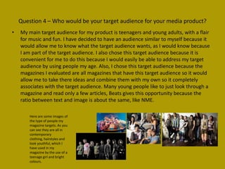 Question 4 – Who would be your target audience for your media product?
•   My main target audience for my product is teenagers and young adults, with a flair
    for music and fun. I have decided to have an audience similar to myself because it
    would allow me to know what the target audience wants, as I would know because
    I am part of the target audience. I also chose this target audience because it is
    convenient for me to do this because I would easily be able to address my target
    audience by using people my age. Also, I chose this target audience because the
    magazines I evaluated are all magazines that have this target audience so it would
    allow me to take there ideas and combine them with my own so it completely
    associates with the target audience. Many young people like to just look through a
    magazine and read only a few articles, Beats gives this opportunity because the
    ratio between text and image is about the same, like NME.

        Here are some images of
        the type of people my
        magazine targets. As you
        can see they are all in
        contemporary
        clothing, hairstyles and
        look youthful, which I
        have used in my
        magazine by the use of a
        teenage girl and bright
        colours.
 