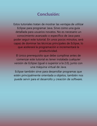 Conclusión:
Estos tutoriales tratan de mostrar las ventajas de utilizar
Eclipse para programar Java. Sirve como una guía
detallada para usuarios novatos. No es necesario un
conocimiento avanzado o específico de Java para
poder seguir este tutorial. En unos pocos minutos, será
capaz de dominar las técnicas principales de Eclipse, lo
que acelerará la programación e incrementará la
productividad.
El único prerrequisito que debe cumplirse antes de
comenzar este tutorial es tener instalada cualquier
versión de Eclipse (igual o superior a la 2.0), junto con
una máquina virtual de Java.
Eclipse también sirve para desarrollar programas que
estén principalmente orientada a objetos, también nos
puede servir para el desarrollo y creación de software.
 