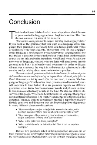 95
Conclusion
T
he introduction of this book asked several questions about the role
of grammar in the language arts and English classroom. This con­
clusion summarizes some of the answers.
How can we teach grammar to support learning in all language skills?
If you think of the grammar that you teach as a language about lan­
guage, then grammar is useful any time you discuss particular words
or sentences with your students. The formal term for this language­
about-language is metalanguage, a vocabulary about language itself, one
that makes it possible for us to redirect our words back on themselves
so that we can talk and write about how we talk and write. As with any
new type of language, you and your students will need some time to
get used to it. But it is as handy-and necessary-in order to discuss
what makes a sentence the way it is as the terms for science and math­
ematics are for talking about an experiment or a problem.
How can we teach grammar so that students discover its rules and prin­
ciples on their own instead ofhearing us impose those rules and principles on
them? Grammar is a tricky word. On the one hand, it means "the lan­
guage of language." On the other hand, you may need to remind your­
self from time to time that all of us are grammar experts: we all know
grammar; we all know how to maneuver words and phrases in order
to communicate effectively nearly all the time. We also are all keen ob­
servers of language. We see and hear the kinds of language that people
use in different situations. The teacher's challenge is to tap into all this
expertise. You may want to consciously practice a repertoire of a few
flexible questions and directions that can help elicit points of grammar
in many different classroom discussions:
• 	"How would you say [or write] this in a certain situation, with
a certain audience? How have you heard other people say it?"
• 	"Find examples of [a phrase, a type of sentence, a construction,
etc.] in someone's writing or in conversation."
• 	"What is the pattern in these examples?"
• 	"What could the rule or definition be? Test it out on another
example."
The last two questions asked in the introduction are: How can we
teach grammar so that we strengthen rather than undermine our efforts to honor
the voices and cultures ofall students? How can we teach grammar so that the
 