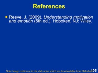 105
Summary: Basic (7)
Based on Reeve (2015, pp. 426-427)
 Fear: Motivates self-protection in face of perceived danger or
threat
 Anger: Engerises one to overcome obstacle in goal pursuit
 Disgust: Repulsion against contaminated object
 Contempt: Feeling of moral superiority to maintain social
order
 Sadness: Self-reflection following loss or separation
 Joy: Pleasure from desirable outcomes; motivates interaction
and goal striving
 Interest: Curiousity which replenishes and motivates
exploration, engagement and learning.
 Fear: Motivates self-protection in face of perceived danger or
threat
 Anger: Engerises one to overcome obstacle in goal pursuit
 Disgust: Repulsion against contaminated object
 Contempt: Feeling of moral superiority to maintain social
order
 Sadness: Self-reflection following loss or separation
 Joy: Pleasure from desirable outcomes; motivates interaction
and goal striving
 Interest: Curiousity which replenishes and motivates
exploration, engagement and learning.
 