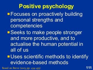 111
Positive psychology
Based on Reeve (2015, pp. 434-435)
 Focuses on proactively building
personal strengths and
competencies
 Seeks to make people stronger
and more productive, and to
actualise the human potential in
all of us
 Uses scientific methods to identify
evidence-based methods
 Focuses on proactively building
personal strengths and
competencies
 Seeks to make people stronger
and more productive, and to
actualise the human potential in
all of us
 Uses scientific methods to identify
evidence-based methods
 